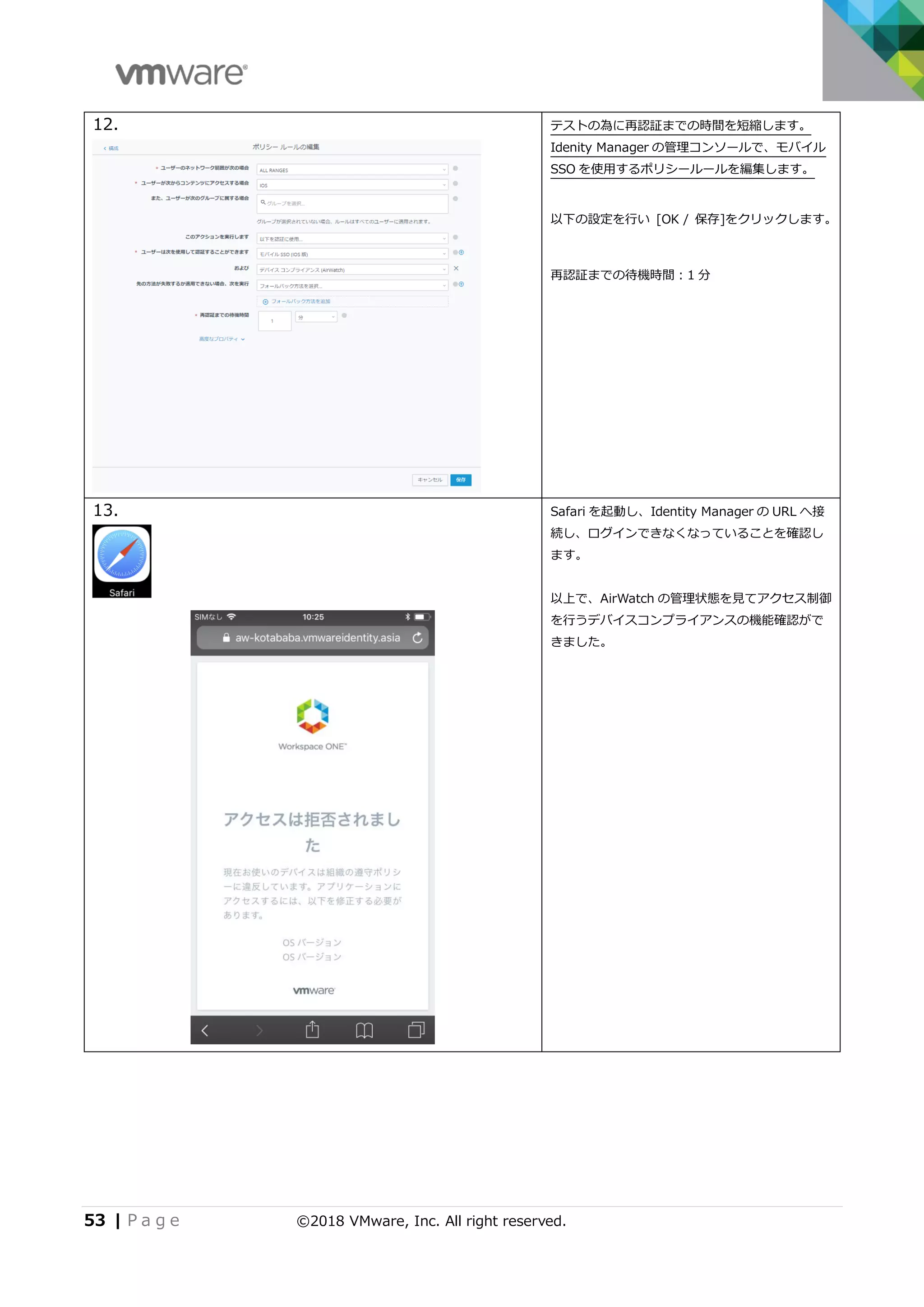 53 | P a g e ©2018 VMware, Inc. All right reserved.
12. テストの為に再認証までの時間を短縮します。
Idenity Manager の管理コンソールで、モバイル
SSO を使用するポリシールールを編集します。
以下の設定を行い [OK / 保存]をクリックします。
再認証までの待機時間：1 分
13. Safari を起動し、Identity Manager の URL へ接
続し、ログインできなくなっていることを確認し
ます。
以上で、AirWatch の管理状態を見てアクセス制御
を行うデバイスコンプライアンスの機能確認がで
きました。
 