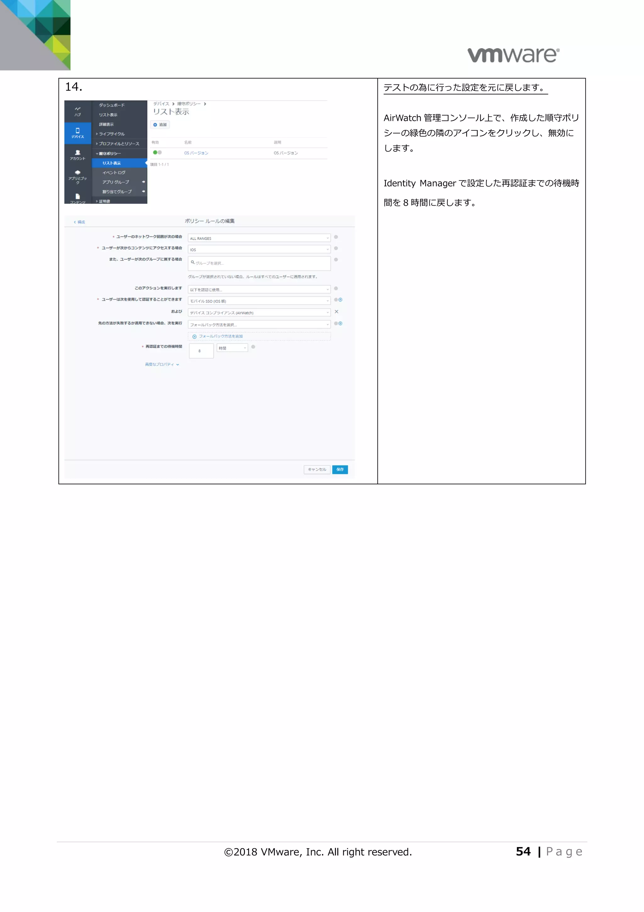 ©2018 VMware, Inc. All right reserved. 54 | P a g e
14. テストの為に行った設定を元に戻します。
AirWatch 管理コンソール上で、作成した順守ポリ
シーの緑色の隣のアイコンをクリックし、無効に
します。
Identity Manager で設定した再認証までの待機時
間を 8 時間に戻します。
 