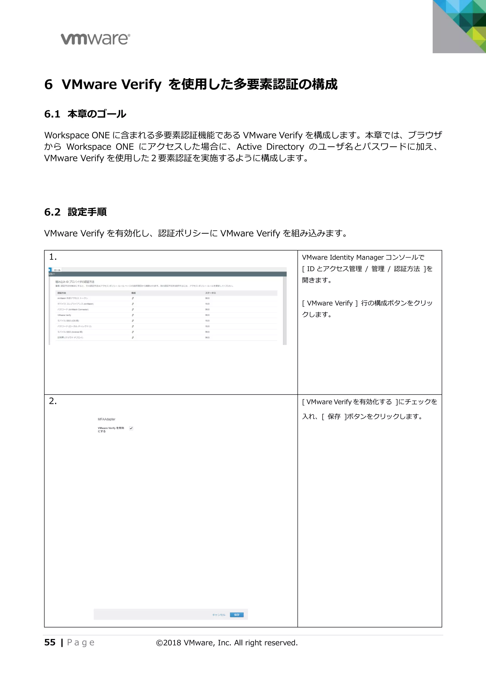 55 | P a g e ©2018 VMware, Inc. All right reserved.
6 VMware Verify を使用した多要素認証の構成
6.1 本章のゴール
Workspace ONE に含まれる多要素認証機能である VMware Verify を構成します。本章では、ブラウザ
から Workspace ONE にアクセスした場合に、Active Directory のユーザ名とパスワードに加え、
VMware Verify を使用した２要素認証を実施するように構成します。
6.2 設定手順
VMware Verify を有効化し、認証ポリシーに VMware Verify を組み込みます。
1. VMware Identity Manager コンソールで
[ ID とアクセス管理 / 管理 / 認証方法 ]を
開きます。
[ VMware Verify ] 行の構成ボタンをクリッ
クします。
2. [ VMware Verify を有効化する ]にチェックを
入れ、[ 保存 ]ボタンをクリックします。
 