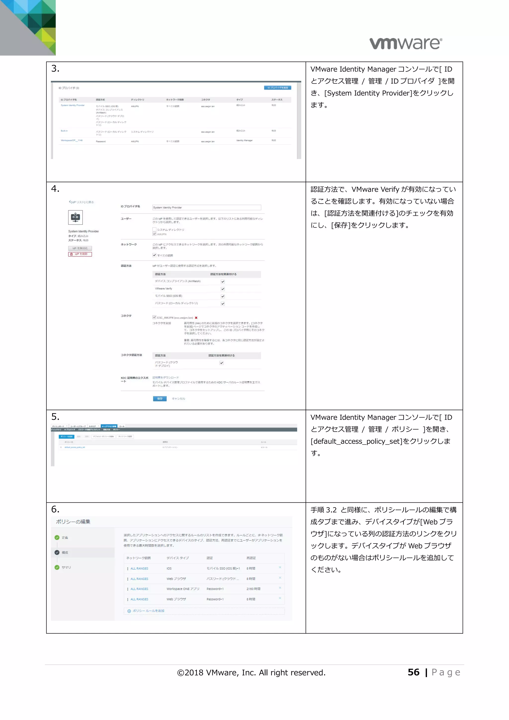 ©2018 VMware, Inc. All right reserved. 56 | P a g e
3. VMware Identity Manager コンソールで[ ID
とアクセス管理 / 管理 / ID プロバイダ ]を開
き、[System Identity Provider]をクリックし
ます。
4. 認証方法で、VMware Verify が有効になってい
ることを確認します。有効になっていない場合
は、[認証方法を関連付ける]のチェックを有効
にし、[保存]をクリックします。
5. VMware Identity Manager コンソールで[ ID
とアクセス管理 / 管理 / ポリシー ]を開き、
[default_access_policy_set]をクリックしま
す。
6. 手順 3.2 と同様に、ポリシールールの編集で構
成タブまで進み、デバイスタイプが[Web ブラ
ウザ]になっている列の認証方法のリンクをクリ
ックします。デバイスタイプが Web ブラウザ
のものがない場合はポリシールールを追加して
ください。
 