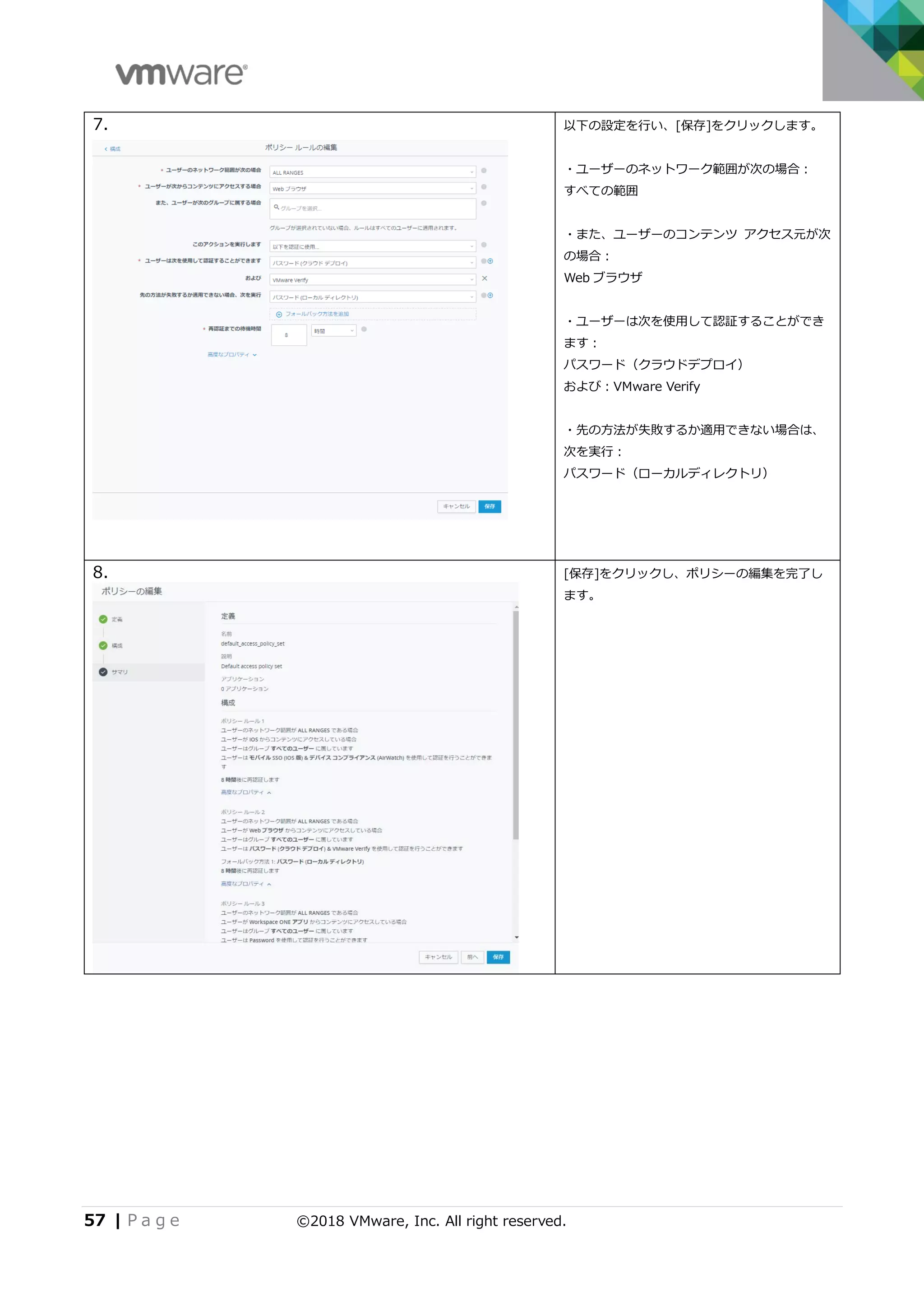 57 | P a g e ©2018 VMware, Inc. All right reserved.
7. 以下の設定を行い、[保存]をクリックします。
・ユーザーのネットワーク範囲が次の場合：
すべての範囲
・また、ユーザーのコンテンツ アクセス元が次
の場合：
Web ブラウザ
・ユーザーは次を使用して認証することができ
ます：
パスワード（クラウドデプロイ）
および：VMware Verify
・先の方法が失敗するか適用できない場合は、
次を実行：
パスワード（ローカルディレクトリ）
8. [保存]をクリックし、ポリシーの編集を完了し
ます。
 