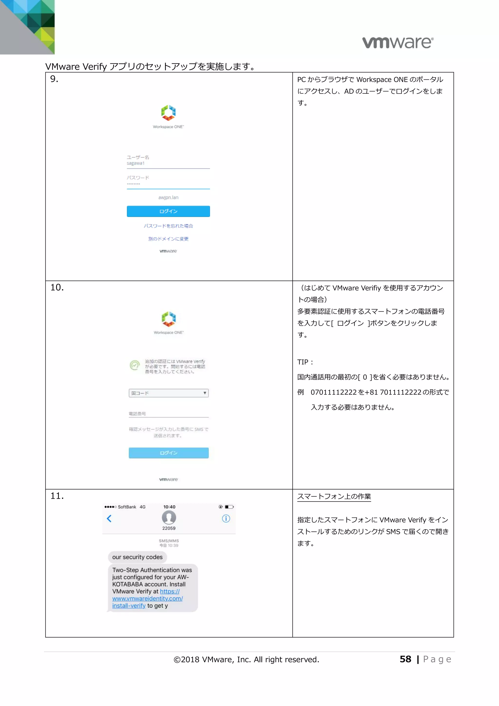 ©2018 VMware, Inc. All right reserved. 58 | P a g e
VMware Verify アプリのセットアップを実施します。
9. PC からブラウザで Workspace ONE のポータル
にアクセスし、AD のユーザーでログインをしま
す。
10. （はじめて VMware Verifiy を使用するアカウン
トの場合）
多要素認証に使用するスマートフォンの電話番号
を入力して[ ログイン ]ボタンをクリックしま
す。
TIP :
国内通話用の最初の[ 0 ]を省く必要はありません。
例 07011112222 を+81 7011112222 の形式で
入力する必要はありません。
11. スマートフォン上の作業
指定したスマートフォンに VMware Verify をイン
ストールするためのリンクが SMS で届くので開き
ます。
 