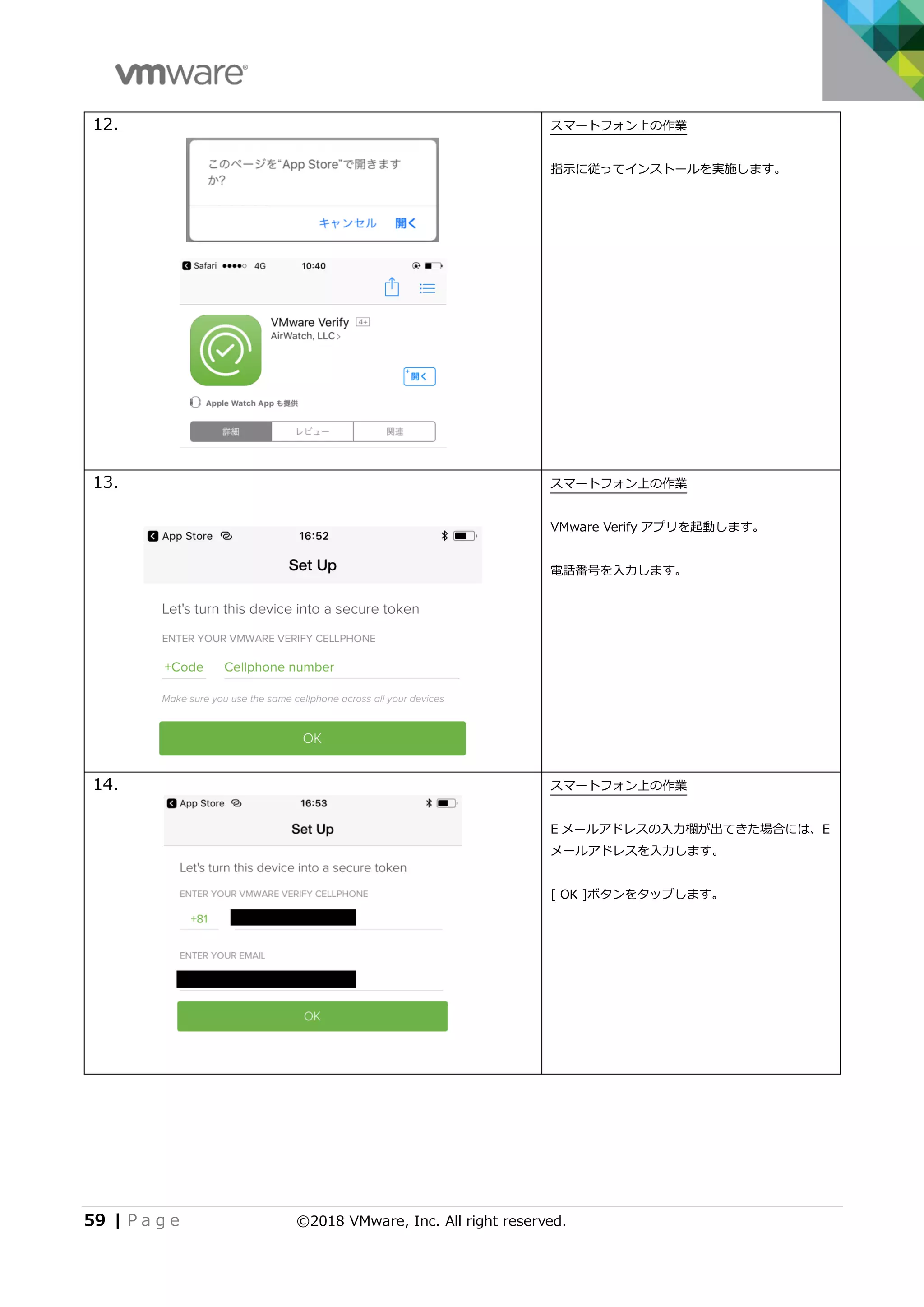59 | P a g e ©2018 VMware, Inc. All right reserved.
12. スマートフォン上の作業
指示に従ってインストールを実施します。
13. スマートフォン上の作業
VMware Verify アプリを起動します。
電話番号を入力します。
14. スマートフォン上の作業
E メールアドレスの入力欄が出てきた場合には、E
メールアドレスを入力します。
[ OK ]ボタンをタップします。
 