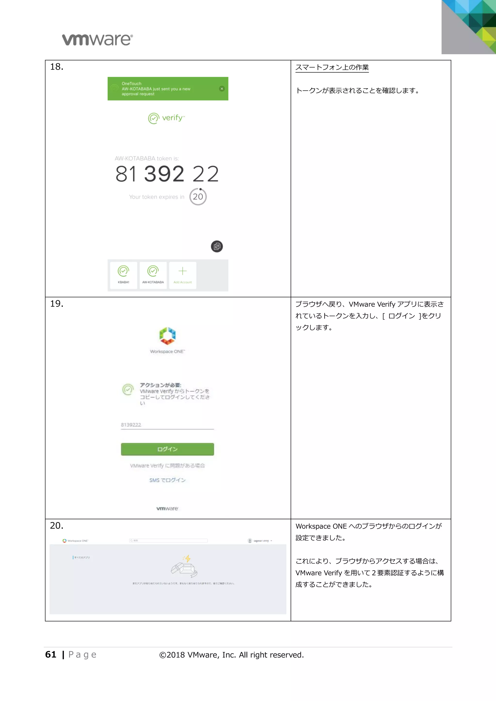 61 | P a g e ©2018 VMware, Inc. All right reserved.
18. スマートフォン上の作業
トークンが表示されることを確認します。
19. ブラウザへ戻り、VMware Verify アプリに表示さ
れているトークンを入力し、[ ログイン ]をクリ
ックします。
20. Workspace ONE へのブラウザからのログインが
設定できました。
これにより、ブラウザからアクセスする場合は、
VMware Verify を用いて２要素認証するように構
成することができました。
 