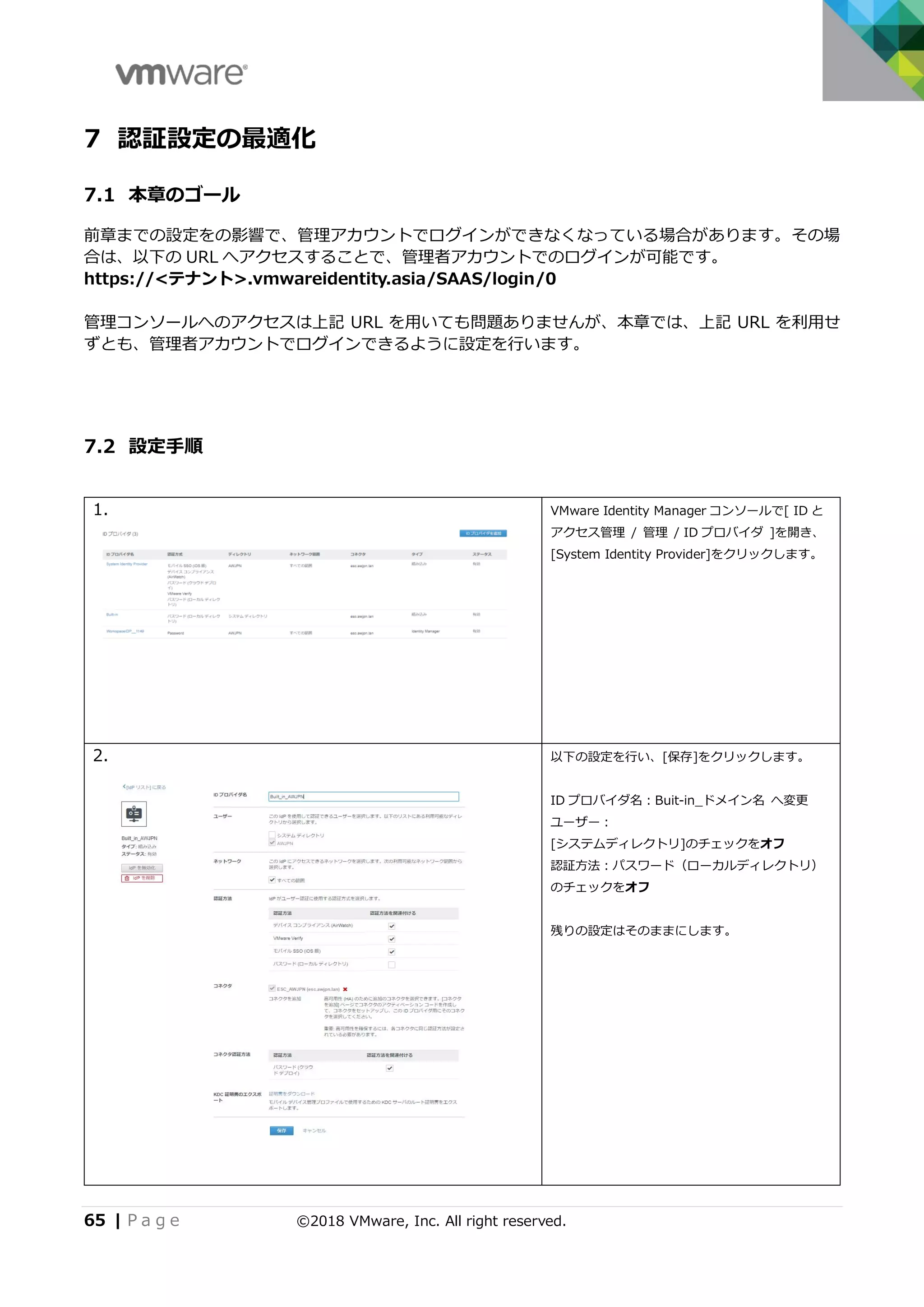 65 | P a g e ©2018 VMware, Inc. All right reserved.
7 認証設定の最適化
7.1 本章のゴール
前章までの設定をの影響で、管理アカウントでログインができなくなっている場合があります。その場
合は、以下の URL へアクセスすることで、管理者アカウントでのログインが可能です。
https://<テナント>.vmwareidentity.asia/SAAS/login/0
管理コンソールへのアクセスは上記 URL を用いても問題ありませんが、本章では、上記 URL を利用せ
ずとも、管理者アカウントでログインできるように設定を行います。
7.2 設定手順
1. VMware Identity Manager コンソールで[ ID と
アクセス管理 / 管理 / ID プロバイダ ]を開き、
[System Identity Provider]をクリックします。
2. 以下の設定を行い、[保存]をクリックします。
ID プロバイダ名：Buit-in_ドメイン名 へ変更
ユーザー：
[システムディレクトリ]のチェックをオフ
認証方法：パスワード（ローカルディレクトリ）
のチェックをオフ
残りの設定はそのままにします。
 