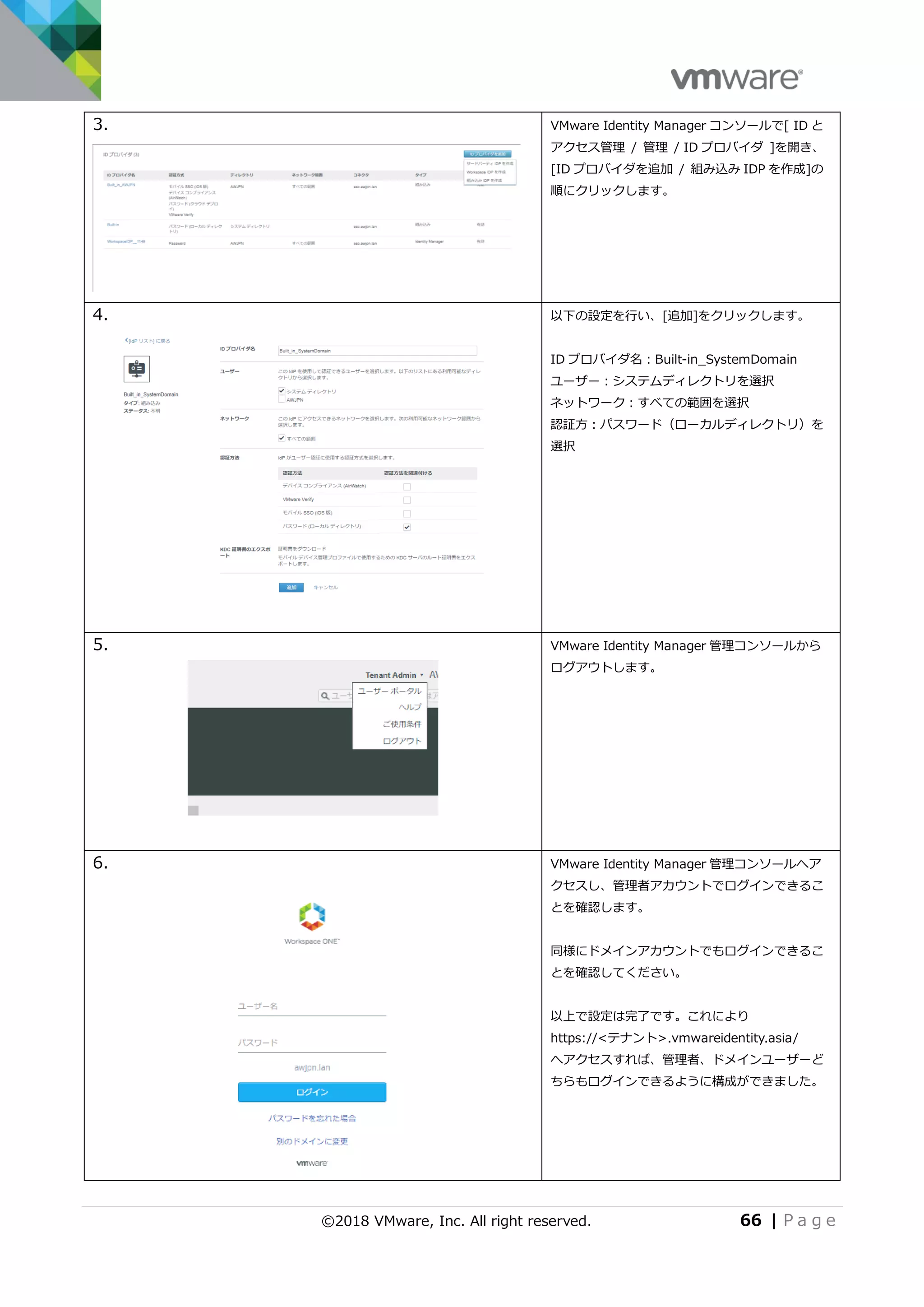 ©2018 VMware, Inc. All right reserved. 66 | P a g e
3. VMware Identity Manager コンソールで[ ID と
アクセス管理 / 管理 / ID プロバイダ ]を開き、
[ID プロバイダを追加 / 組み込み IDP を作成]の
順にクリックします。
4. 以下の設定を行い、[追加]をクリックします。
ID プロバイダ名：Built-in_SystemDomain
ユーザー：システムディレクトリを選択
ネットワーク：すべての範囲を選択
認証方：パスワード（ローカルディレクトリ）を
選択
5. VMware Identity Manager 管理コンソールから
ログアウトします。
6. VMware Identity Manager 管理コンソールへア
クセスし、管理者アカウントでログインできるこ
とを確認します。
同様にドメインアカウントでもログインできるこ
とを確認してください。
以上で設定は完了です。これにより
https://<テナント>.vmwareidentity.asia/
へアクセスすれば、管理者、ドメインユーザーど
ちらもログインできるように構成ができました。
 