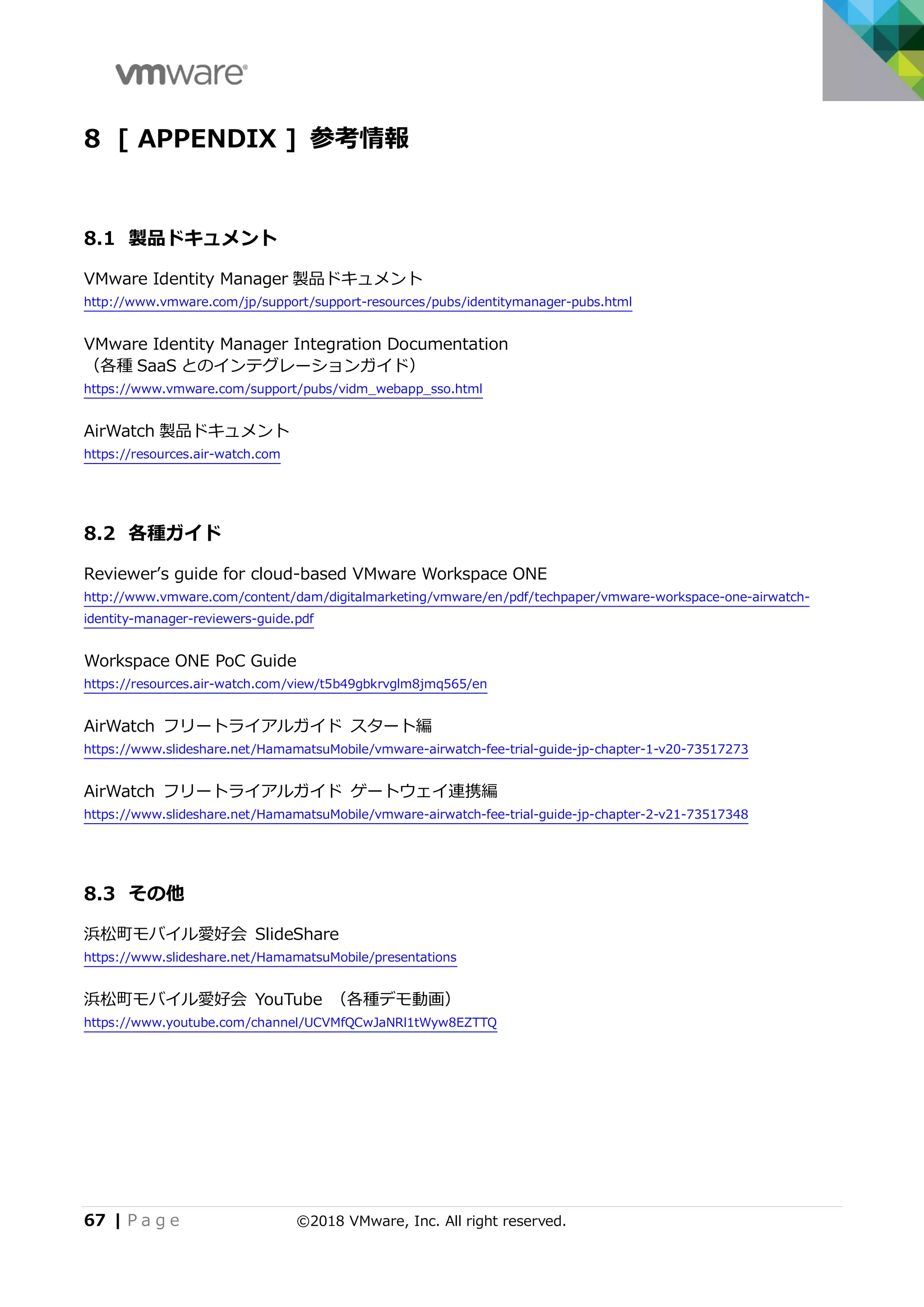 67 | P a g e ©2018 VMware, Inc. All right reserved.
8 [ APPENDIX ] 参考情報
8.1 製品ドキュメント
VMware Identity Manager 製品ドキュメント
http://www.vmware.com/jp/support/support-resources/pubs/identitymanager-pubs.html
VMware Identity Manager Integration Documentation
（各種 SaaS とのインテグレーションガイド）
https://www.vmware.com/support/pubs/vidm_webapp_sso.html
AirWatch 製品ドキュメント
https://resources.air-watch.com
8.2 各種ガイド
Reviewer’s guide for cloud-based VMware Workspace ONE
http://www.vmware.com/content/dam/digitalmarketing/vmware/en/pdf/techpaper/vmware-workspace-one-airwatch-
identity-manager-reviewers-guide.pdf
Workspace ONE PoC Guide
https://resources.air-watch.com/view/t5b49gbkrvglm8jmq565/en
AirWatch フリートライアルガイド スタート編
https://www.slideshare.net/HamamatsuMobile/vmware-airwatch-fee-trial-guide-jp-chapter-1-v20-73517273
AirWatch フリートライアルガイド ゲートウェイ連携編
https://www.slideshare.net/HamamatsuMobile/vmware-airwatch-fee-trial-guide-jp-chapter-2-v21-73517348
8.3 その他
浜松町モバイル愛好会 SlideShare
https://www.slideshare.net/HamamatsuMobile/presentations
浜松町モバイル愛好会 YouTube （各種デモ動画）
https://www.youtube.com/channel/UCVMfQCwJaNRl1tWyw8EZTTQ
 