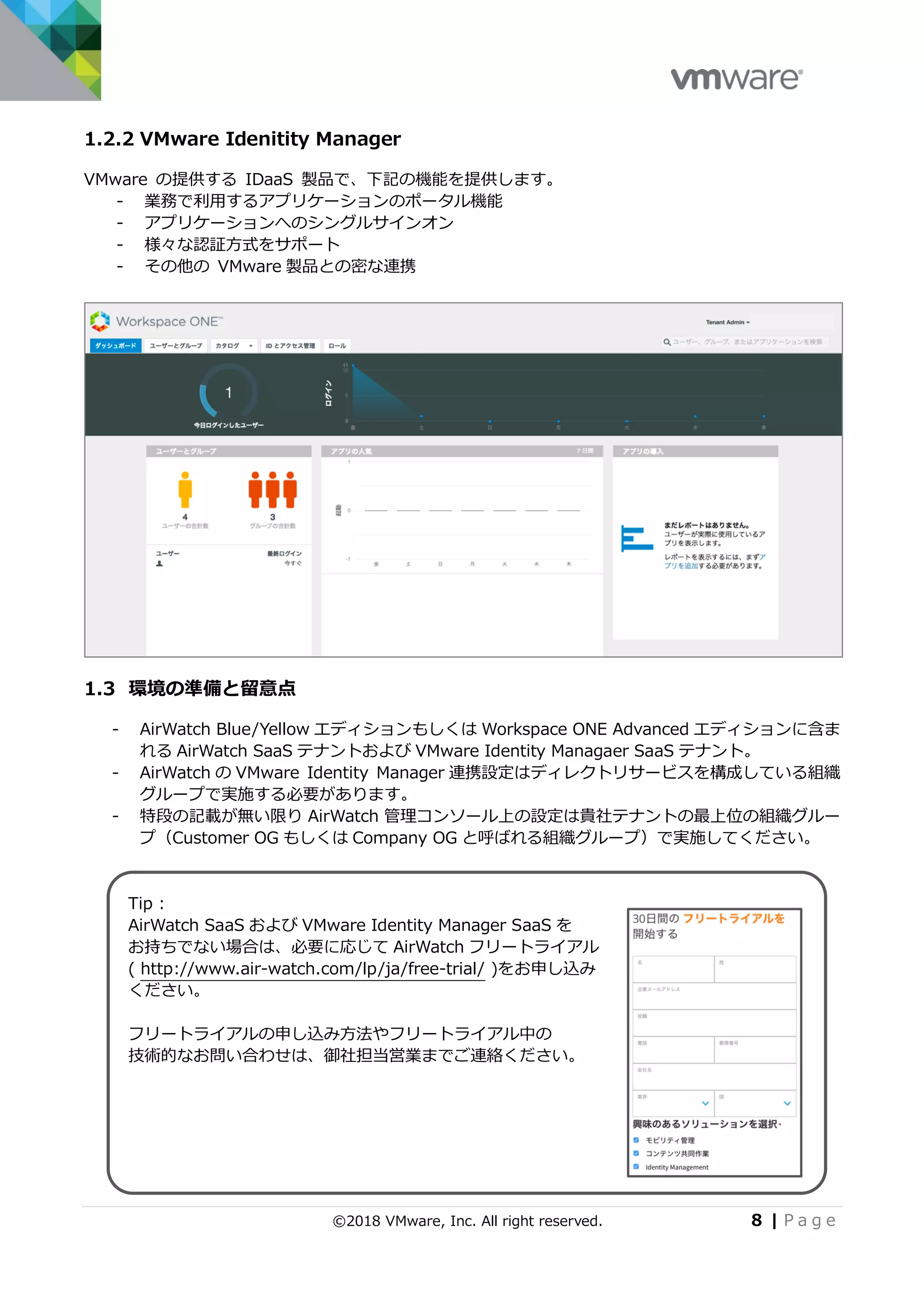 ©2018 VMware, Inc. All right reserved. 8 | P a g e
1.2.2 VMware Idenitity Manager
VMware の提供する IDaaS 製品で、下記の機能を提供します。
- 業務で利用するアプリケーションのポータル機能
- アプリケーションへのシングルサインオン
- 様々な認証方式をサポート
- その他の VMware 製品との密な連携
1.3 環境の準備と留意点
- AirWatch Blue/Yellow エディションもしくは Workspace ONE Advanced エディションに含ま
れる AirWatch SaaS テナントおよび VMware Identity Managaer SaaS テナント。
- AirWatch の VMware Identity Manager 連携設定はディレクトリサービスを構成している組織
グループで実施する必要があります。
- 特段の記載が無い限り AirWatch 管理コンソール上の設定は貴社テナントの最上位の組織グルー
プ（Customer OG もしくは Company OG と呼ばれる組織グループ）で実施してください。
Tip :
AirWatch SaaS および VMware Identity Manager SaaS を
お持ちでない場合は、必要に応じて AirWatch フリートライアル
( http://www.air-watch.com/lp/ja/free-trial/ )をお申し込み
ください。
フリートライアルの申し込み方法やフリートライアル中の
技術的なお問い合わせは、御社担当営業までご連絡ください。
 