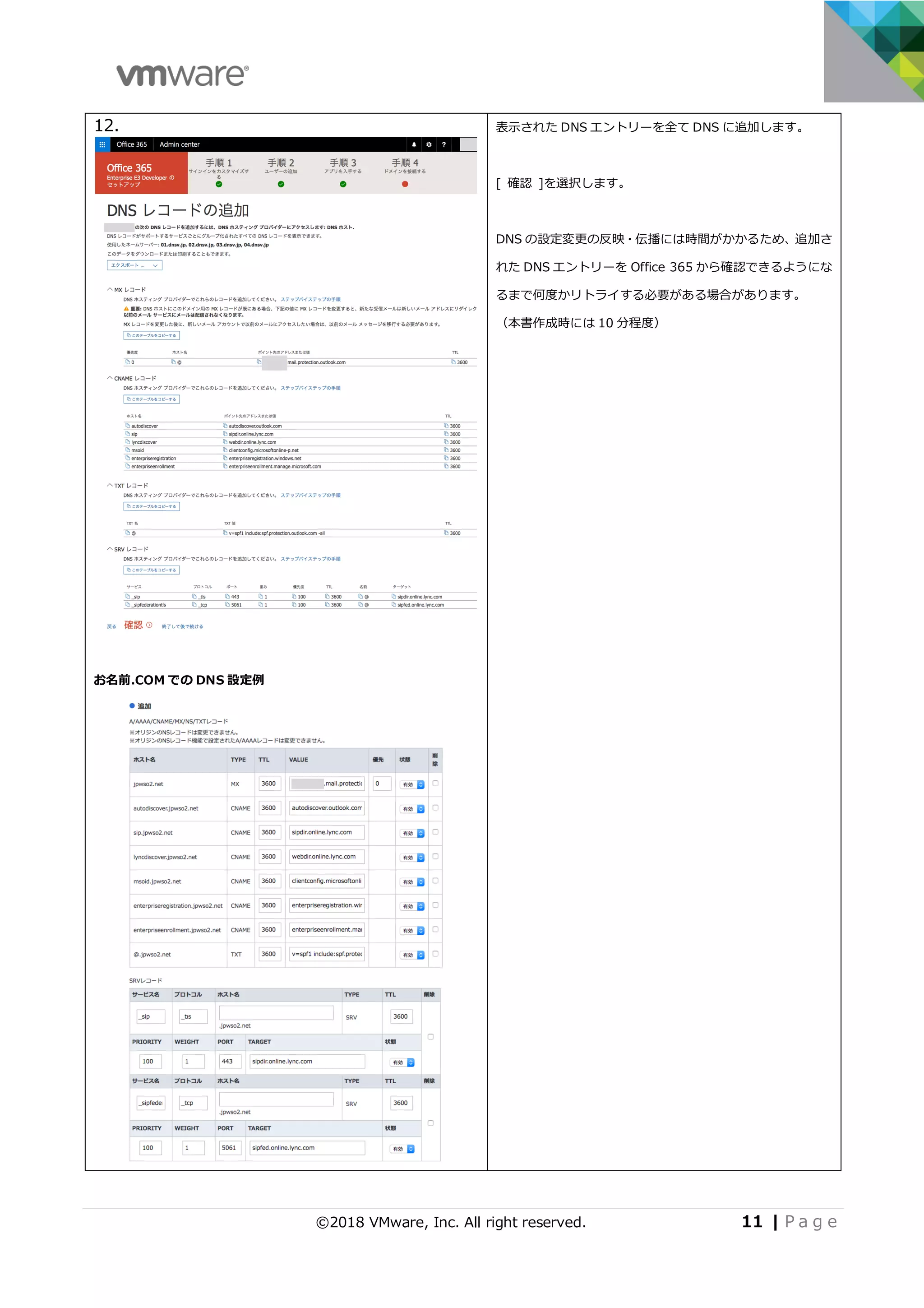 ©2018 VMware, Inc. All right reserved. 11 | P a g e
12.
お名前.COM での DNS 設定例
表⽰された DNS エントリーを全て DNS に追加します。
[ 確認 ]を選択します。
DNS の設定変更の反映・伝播には時間がかかるため、追加さ
れた DNS エントリーを Office 365 から確認できるようにな
るまで何度かリトライする必要がある場合があります。
（本書作成時には 10 分程度）
 