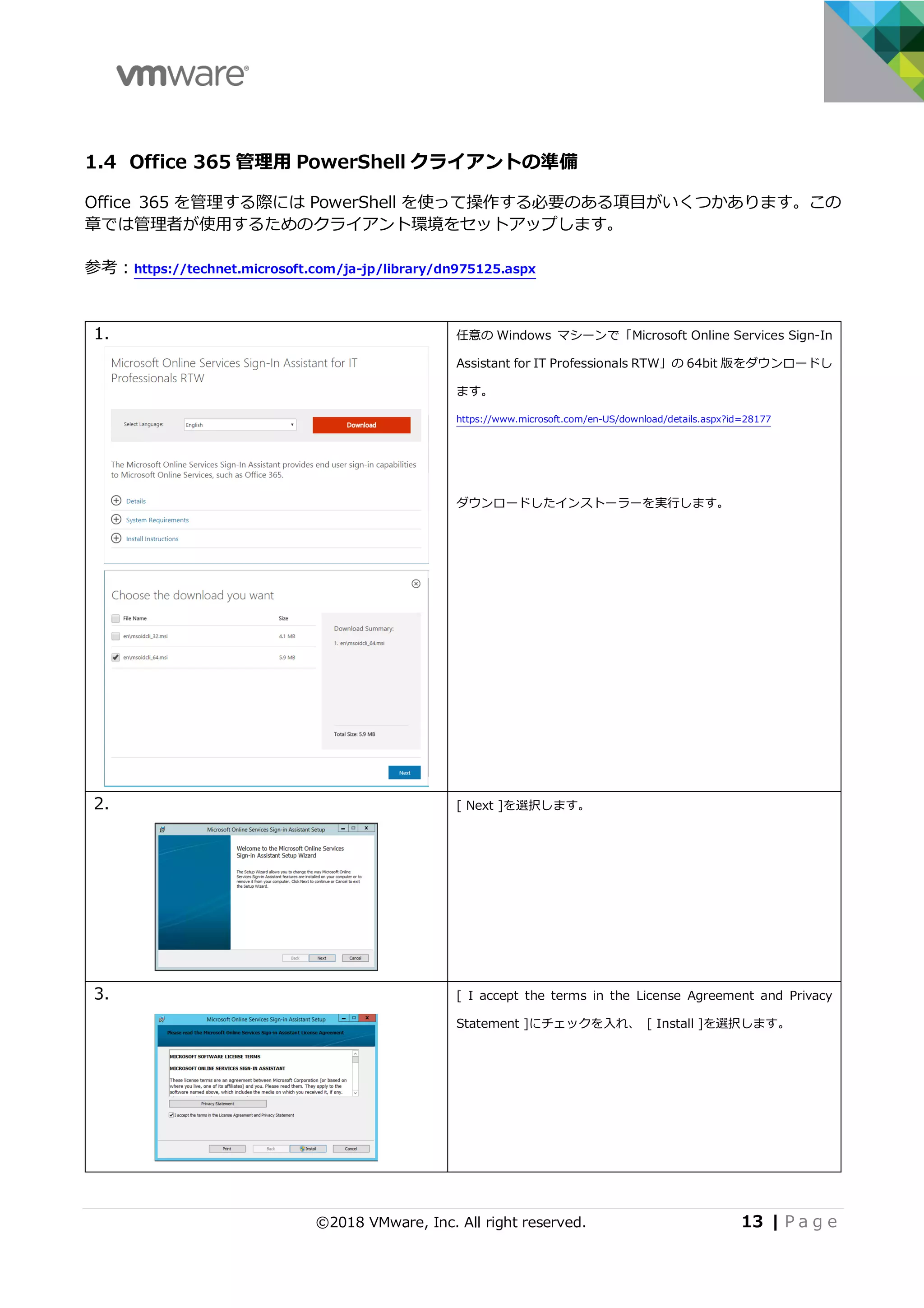 ©2018 VMware, Inc. All right reserved. 13 | P a g e
1.4 Office 365 管理⽤ PowerShell クライアントの準備
Office 365 を管理する際には PowerShell を使って操作する必要のある項⽬がいくつかあります。この
章では管理者が使⽤するためのクライアント環境をセットアップします。
参考：https://technet.microsoft.com/ja-jp/library/dn975125.aspx
1. 任意の Windows マシーンで「Microsoft Online Services Sign-In
Assistant for IT Professionals RTW」の 64bit 版をダウンロードし
ます。
https://www.microsoft.com/en-US/download/details.aspx?id=28177
ダウンロードしたインストーラーを実⾏します。
2. [ Next ]を選択します。
3. [ I accept the terms in the License Agreement and Privacy
Statement ]にチェックを⼊れ、 [ Install ]を選択します。
 