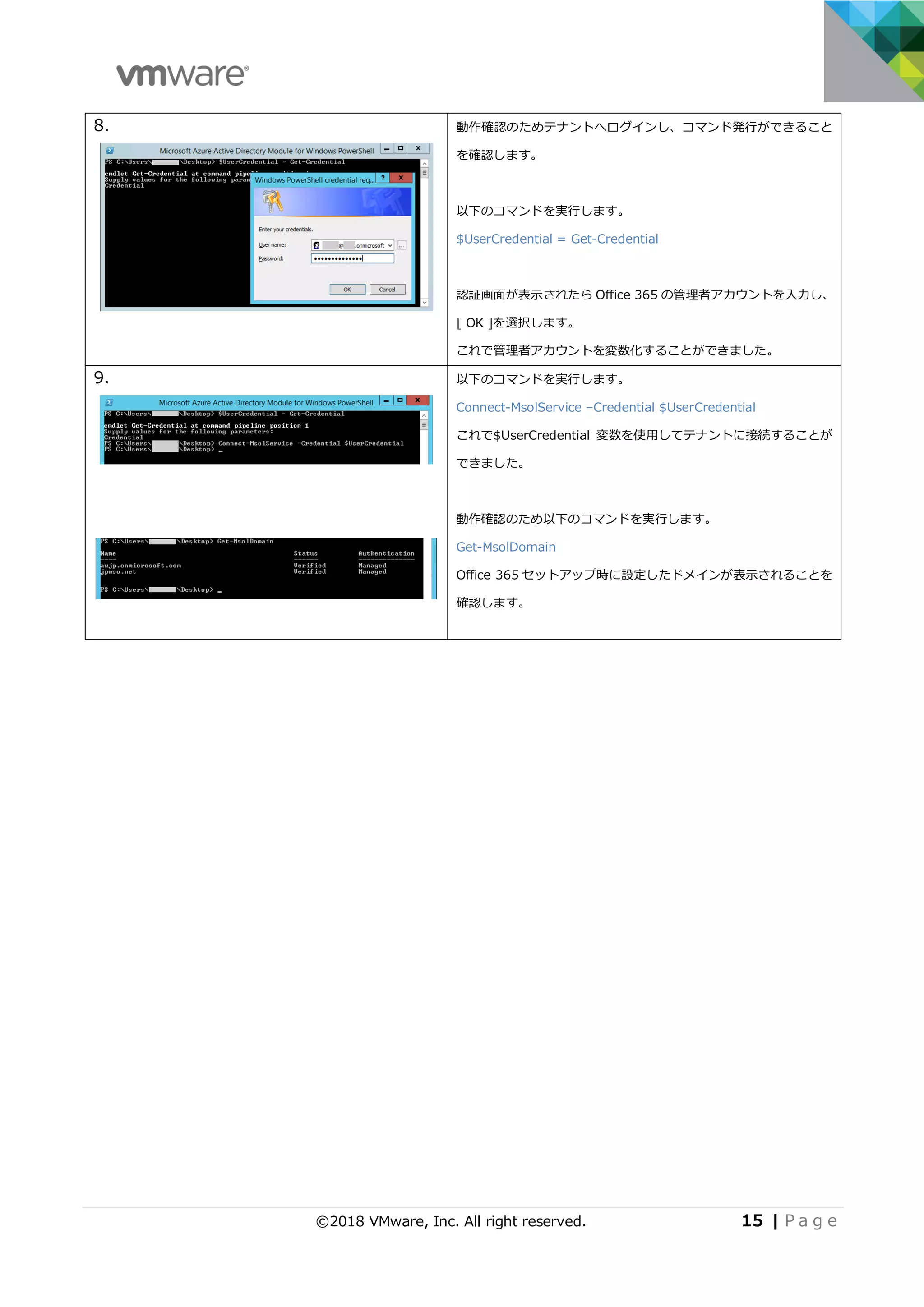 ©2018 VMware, Inc. All right reserved. 15 | P a g e
8. 動作確認のためテナントへログインし、コマンド発⾏ができること
を確認します。
以下のコマンドを実⾏します。
$UserCredential = Get-Credential
認証画⾯が表⽰されたら Office 365 の管理者アカウントを⼊⼒し、
[ OK ]を選択します。
これで管理者アカウントを変数化することができました。
9. 以下のコマンドを実⾏します。
Connect-MsolService –Credential $UserCredential
これで$UserCredential 変数を使⽤してテナントに接続することが
できました。
動作確認のため以下のコマンドを実⾏します。
Get-MsolDomain
Office 365 セットアップ時に設定したドメインが表⽰されることを
確認します。
 