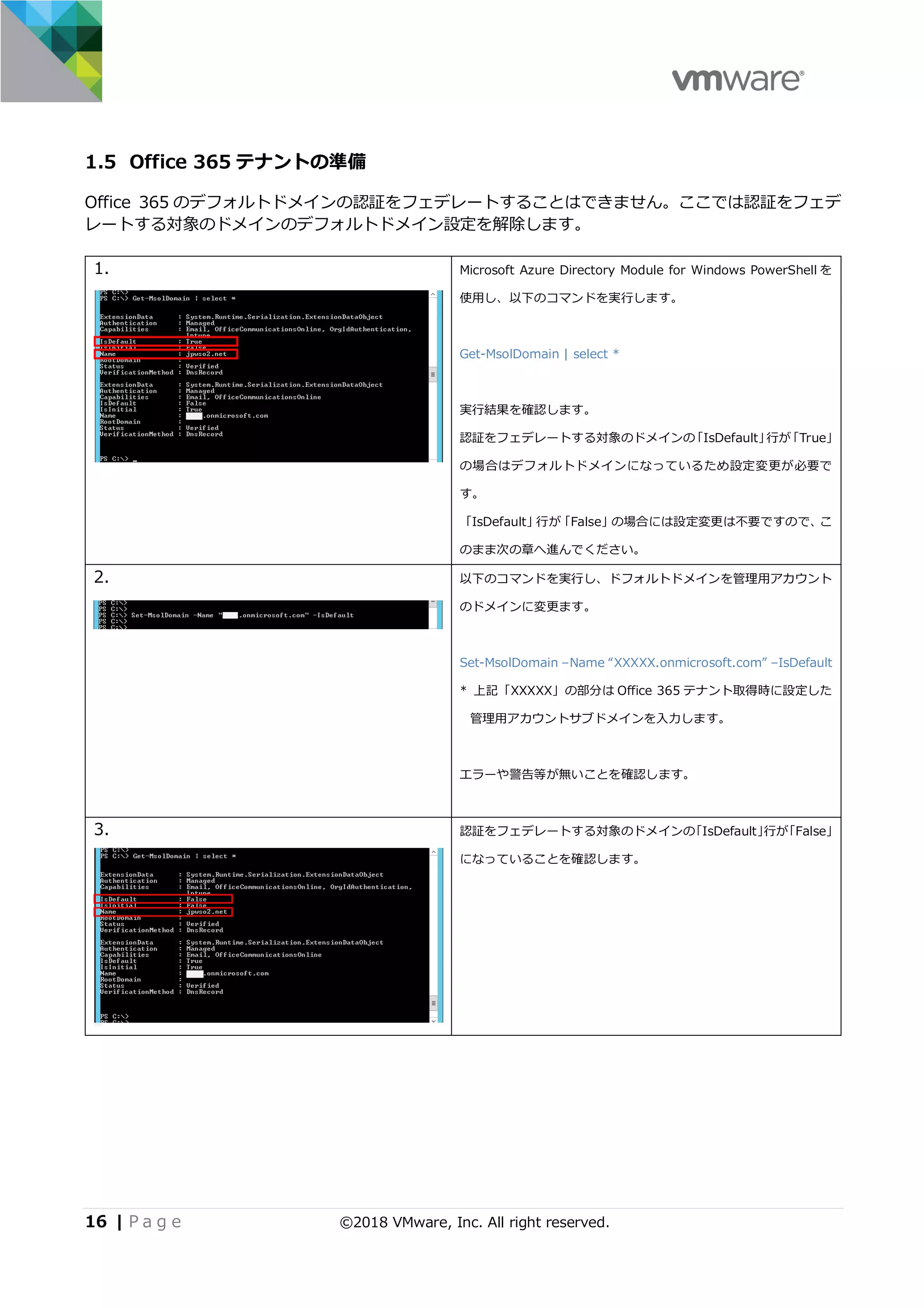 16 | P a g e ©2018 VMware, Inc. All right reserved.
1.5 Office 365 テナントの準備
Office 365 のデフォルトドメインの認証をフェデレートすることはできません。ここでは認証をフェデ
レートする対象のドメインのデフォルトドメイン設定を解除します。
1. Microsoft Azure Directory Module for Windows PowerShell を
使⽤し、以下のコマンドを実⾏します。
Get-MsolDomain | select *
実⾏結果を確認します。
認証をフェデレートする対象のドメインの「IsDefault」⾏が「True」
の場合はデフォルトドメインになっているため設定変更が必要で
す。
「IsDefault」⾏が「False」の場合には設定変更は不要ですので、こ
のまま次の章へ進んでください。
2. 以下のコマンドを実⾏し、ドフォルトドメインを管理⽤アカウント
のドメインに変更ます。
Set-MsolDomain –Name “XXXXX.onmicrosoft.com” –IsDefault
* 上記「XXXXX」の部分は Office 365 テナント取得時に設定した
管理⽤アカウントサブドメインを⼊⼒します。
エラーや警告等が無いことを確認します。
3. 認証をフェデレートする対象のドメインの「IsDefault」⾏が「False」
になっていることを確認します。
 