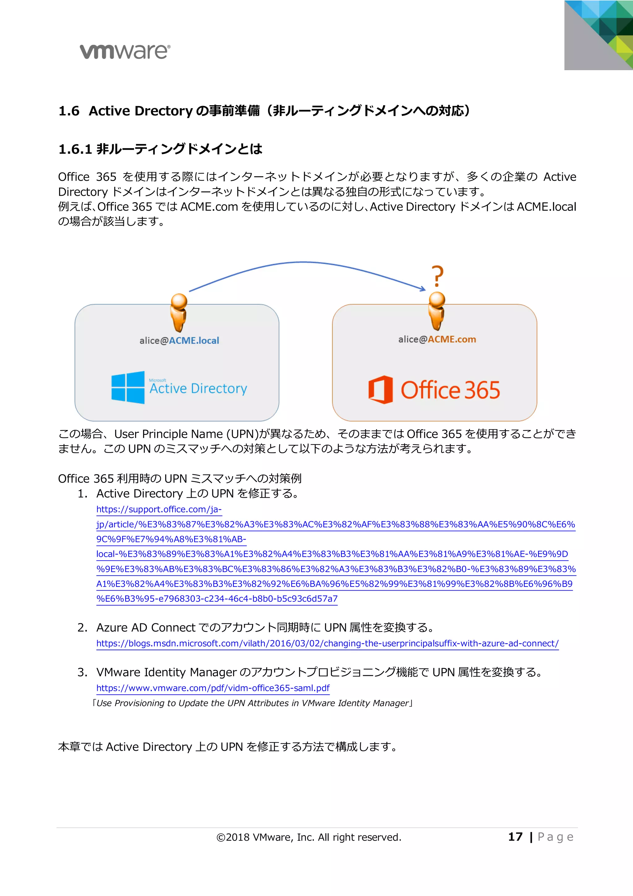 ©2018 VMware, Inc. All right reserved. 17 | P a g e
1.6 Active Drectory の事前準備（⾮ルーティングドメインへの対応）
1.6.1 ⾮ルーティングドメインとは
Office 365 を使⽤する際にはインターネットドメインが必要となりますが、多くの企業の Active
Directory ドメインはインターネットドメインとは異なる独⾃の形式になっています。
例えば、Office 365 では ACME.com を使⽤しているのに対し、Active Directory ドメインは ACME.local
の場合が該当します。
この場合、User Principle Name (UPN)が異なるため、そのままでは Office 365 を使⽤することができ
ません。この UPN のミスマッチへの対策として以下のような⽅法が考えられます。
Office 365 利⽤時の UPN ミスマッチへの対策例
1. Active Directory 上の UPN を修正する。
https://support.office.com/ja-
jp/article/%E3%83%87%E3%82%A3%E3%83%AC%E3%82%AF%E3%83%88%E3%83%AA%E5%90%8C%E6%
9C%9F%E7%94%A8%E3%81%AB-
local-%E3%83%89%E3%83%A1%E3%82%A4%E3%83%B3%E3%81%AA%E3%81%A9%E3%81%AE-%E9%9D
%9E%E3%83%AB%E3%83%BC%E3%83%86%E3%82%A3%E3%83%B3%E3%82%B0-%E3%83%89%E3%83%
A1%E3%82%A4%E3%83%B3%E3%82%92%E6%BA%96%E5%82%99%E3%81%99%E3%82%8B%E6%96%B9
%E6%B3%95-e7968303-c234-46c4-b8b0-b5c93c6d57a7
2. Azure AD Connect でのアカウント同期時に UPN 属性を変換する。
https://blogs.msdn.microsoft.com/vilath/2016/03/02/changing-the-userprincipalsuffix-with-azure-ad-connect/
3. VMware Identity Manager のアカウントプロビジョニング機能で UPN 属性を変換する。
https://www.vmware.com/pdf/vidm-office365-saml.pdf
「Use Provisioning to Update the UPN Attributes in VMware Identity Manager」
本章では Active Directory 上の UPN を修正する⽅法で構成します。
 