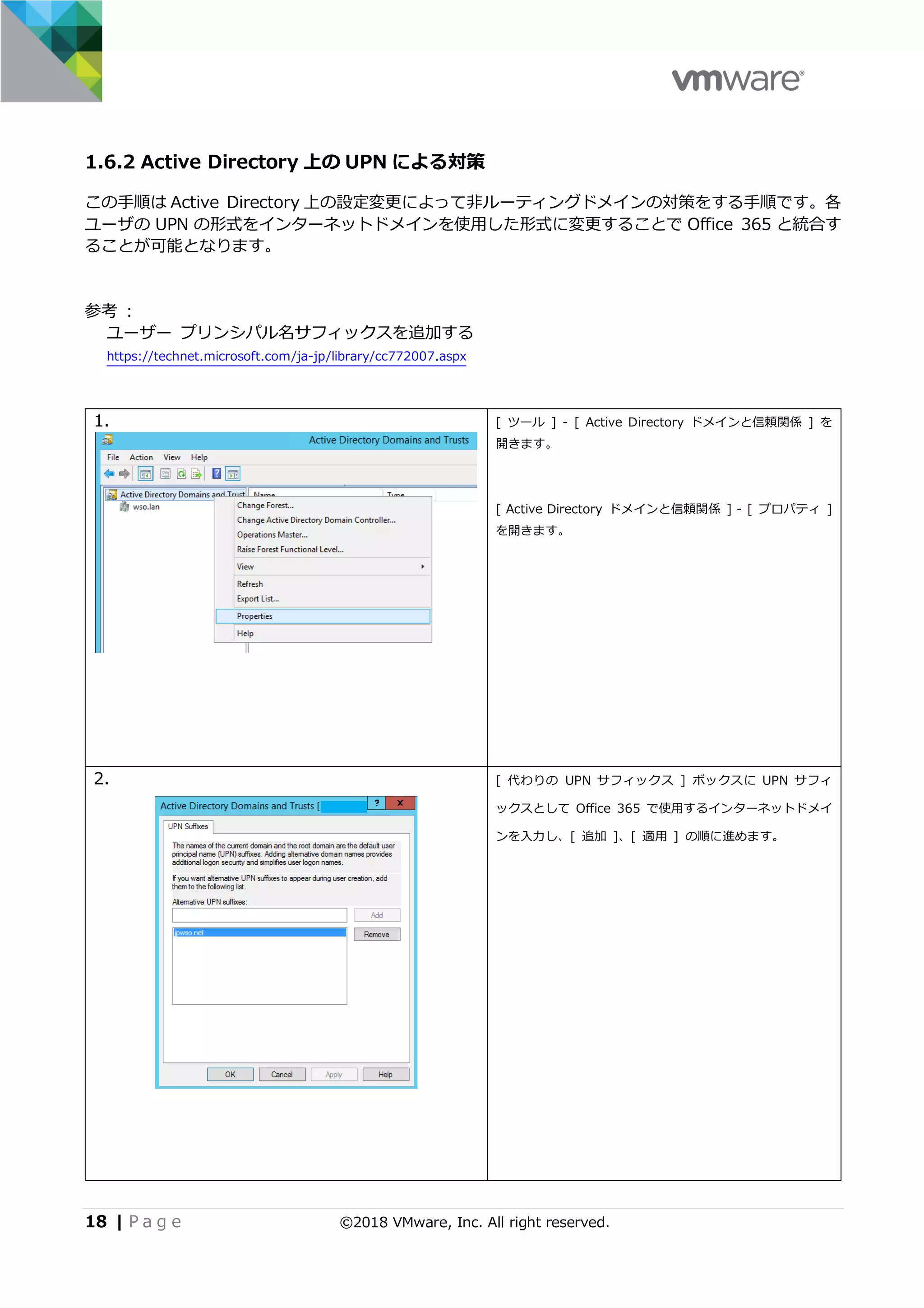 18 | P a g e ©2018 VMware, Inc. All right reserved.
1.6.2 Active Directory 上の UPN による対策
この⼿順は Active Directory 上の設定変更によって⾮ルーティングドメインの対策をする⼿順です。各
ユーザの UPN の形式をインターネットドメインを使⽤した形式に変更することで Office 365 と統合す
ることが可能となります。
参考 :
ユーザー プリンシパル名サフィックスを追加する
https://technet.microsoft.com/ja-jp/library/cc772007.aspx
1. [ ツール ] - [ Active Directory ドメインと信頼関係 ] を
開きます。
[ Active Directory ドメインと信頼関係 ] - [ プロパティ ]
を開きます。
2. [ 代わりの UPN サフィックス ] ボックスに UPN サフィ
ックスとして Office 365 で使⽤するインターネットドメイ
ンを⼊⼒し、[ 追加 ]、[ 適⽤ ] の順に進めます。
 