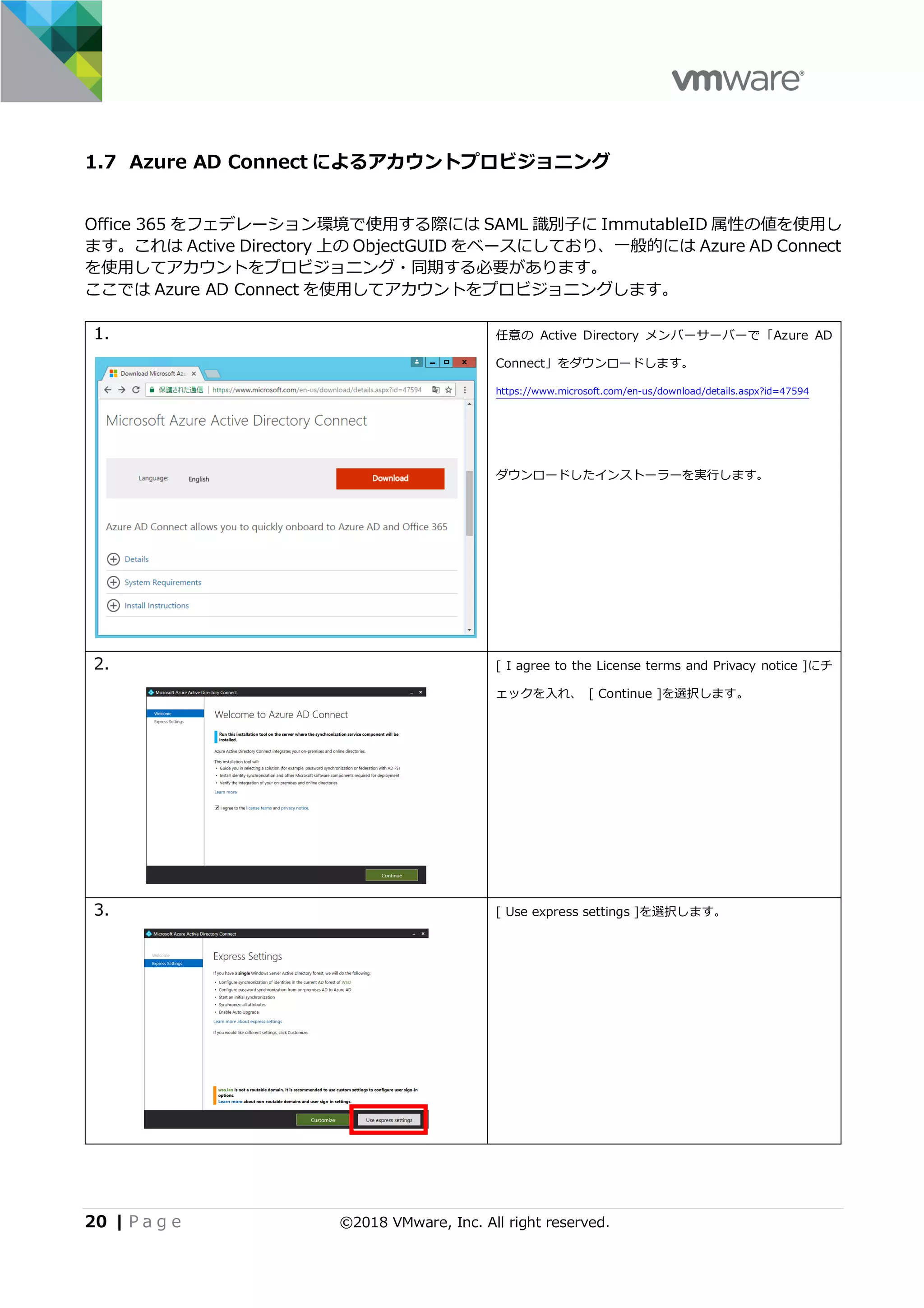 20 | P a g e ©2018 VMware, Inc. All right reserved.
1.7 Azure AD Connect によるアカウントプロビジョニング
Office 365 をフェデレーション環境で使⽤する際には SAML 識別⼦に ImmutableID 属性の値を使⽤し
ます。これは Active Directory 上の ObjectGUID をベースにしており、⼀般的には Azure AD Connect
を使⽤してアカウントをプロビジョニング・同期する必要があります。
ここでは Azure AD Connect を使⽤してアカウントをプロビジョニングします。
1. 任意の Active Directory メンバーサーバーで「Azure AD
Connect」をダウンロードします。
https://www.microsoft.com/en-us/download/details.aspx?id=47594
ダウンロードしたインストーラーを実⾏します。
2. [ I agree to the License terms and Privacy notice ]にチ
ェックを⼊れ、 [ Continue ]を選択します。
3. [ Use express settings ]を選択します。
 