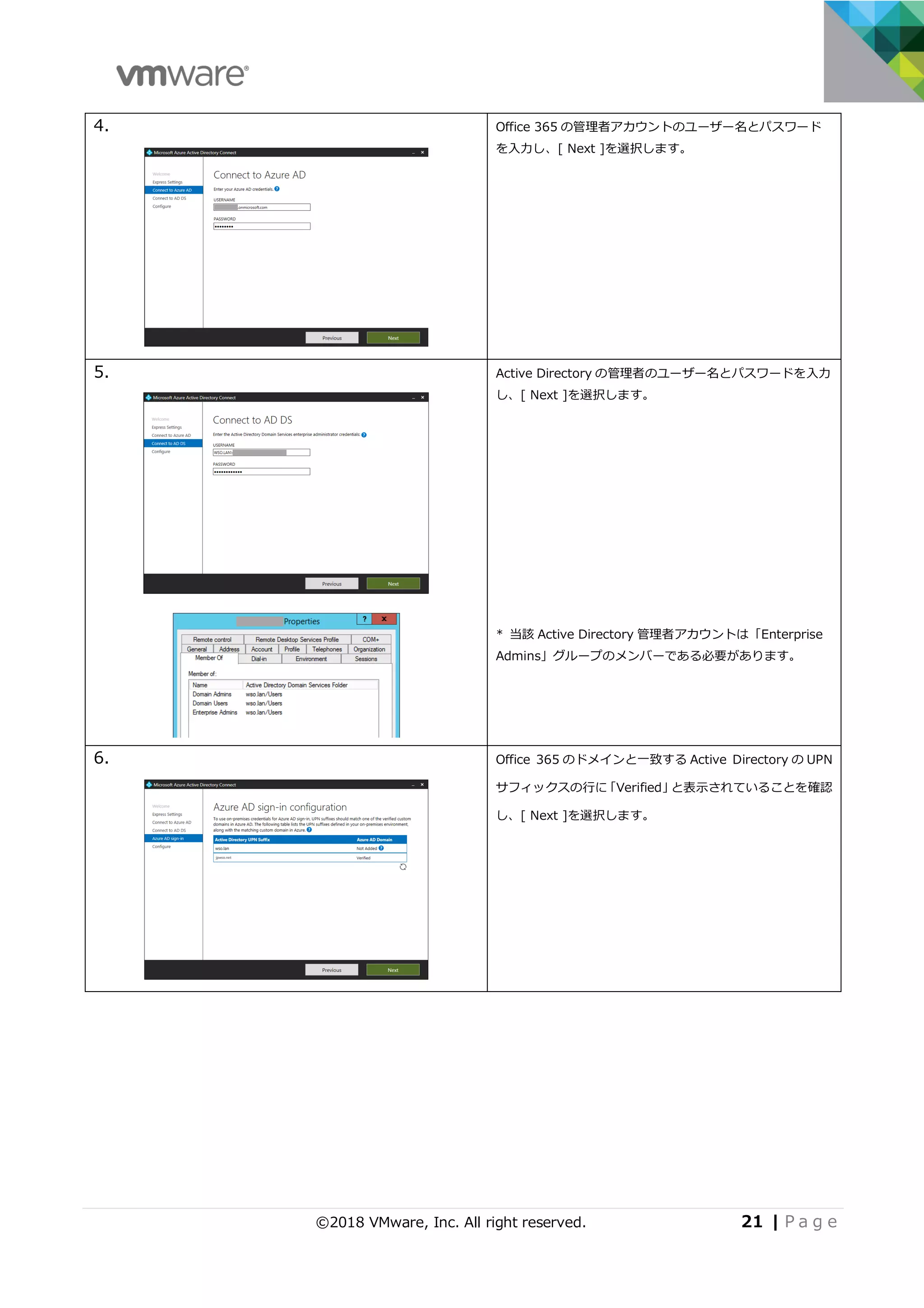 ©2018 VMware, Inc. All right reserved. 21 | P a g e
4. Office 365 の管理者アカウントのユーザー名とパスワード
を⼊⼒し、[ Next ]を選択します。
5. Active Directory の管理者のユーザー名とパスワードを⼊⼒
し、[ Next ]を選択します。
* 当該 Active Directory 管理者アカウントは「Enterprise
Admins」グループのメンバーである必要があります。
6. Office 365 のドメインと⼀致する Active Directory の UPN
サフィックスの⾏に「Verified」と表⽰されていることを確認
し、[ Next ]を選択します。
 