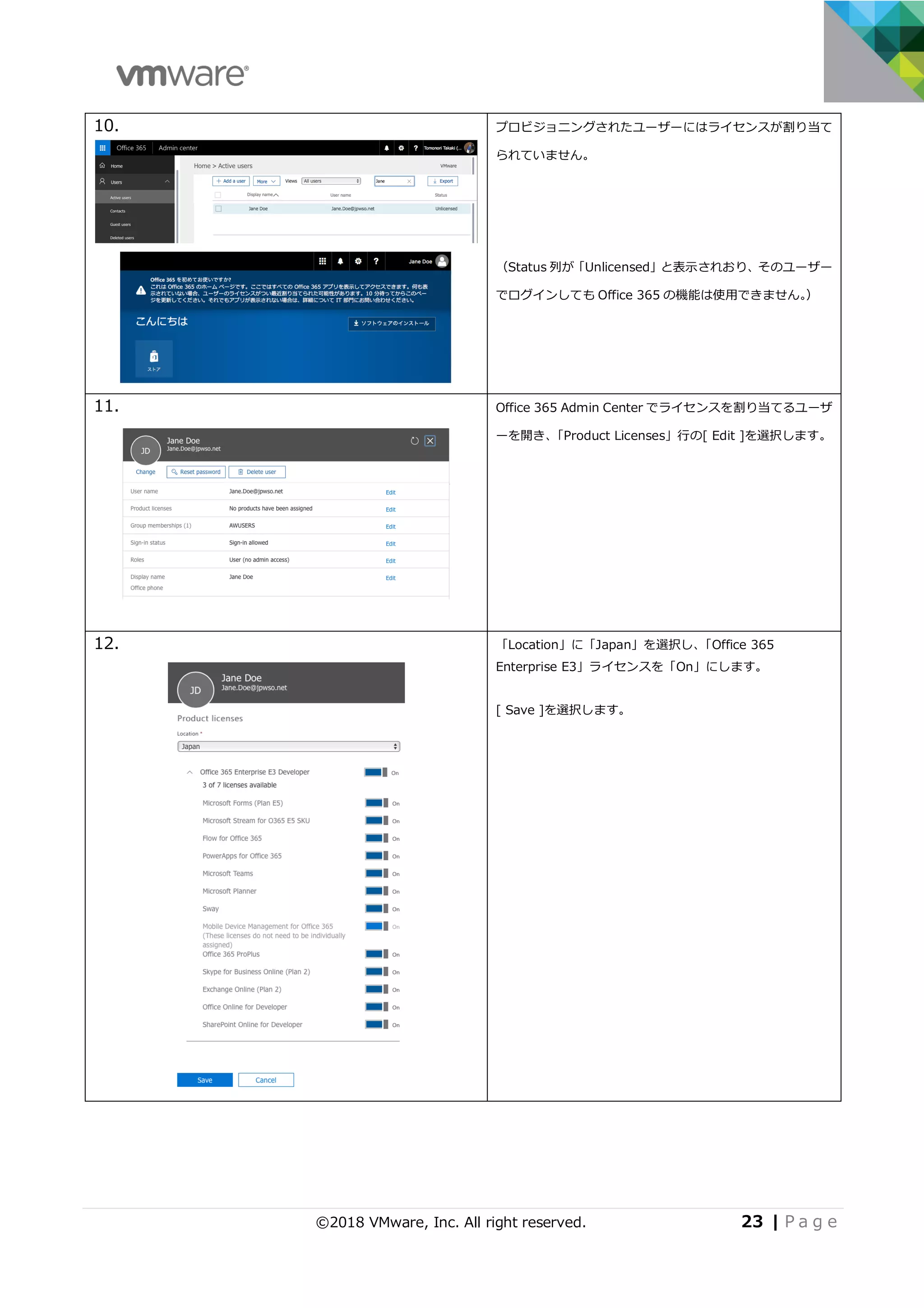 ©2018 VMware, Inc. All right reserved. 23 | P a g e
10. プロビジョニングされたユーザーにはライセンスが割り当て
られていません。
（Status 列が「Unlicensed」と表⽰されおり、そのユーザー
でログインしても Office 365 の機能は使⽤できません。）
11. Office 365 Admin Center でライセンスを割り当てるユーザ
ーを開き、「Product Licenses」⾏の[ Edit ]を選択します。
12. 「Location」に「Japan」を選択し、「Office 365
Enterprise E3」ライセンスを「On」にします。
[ Save ]を選択します。
 