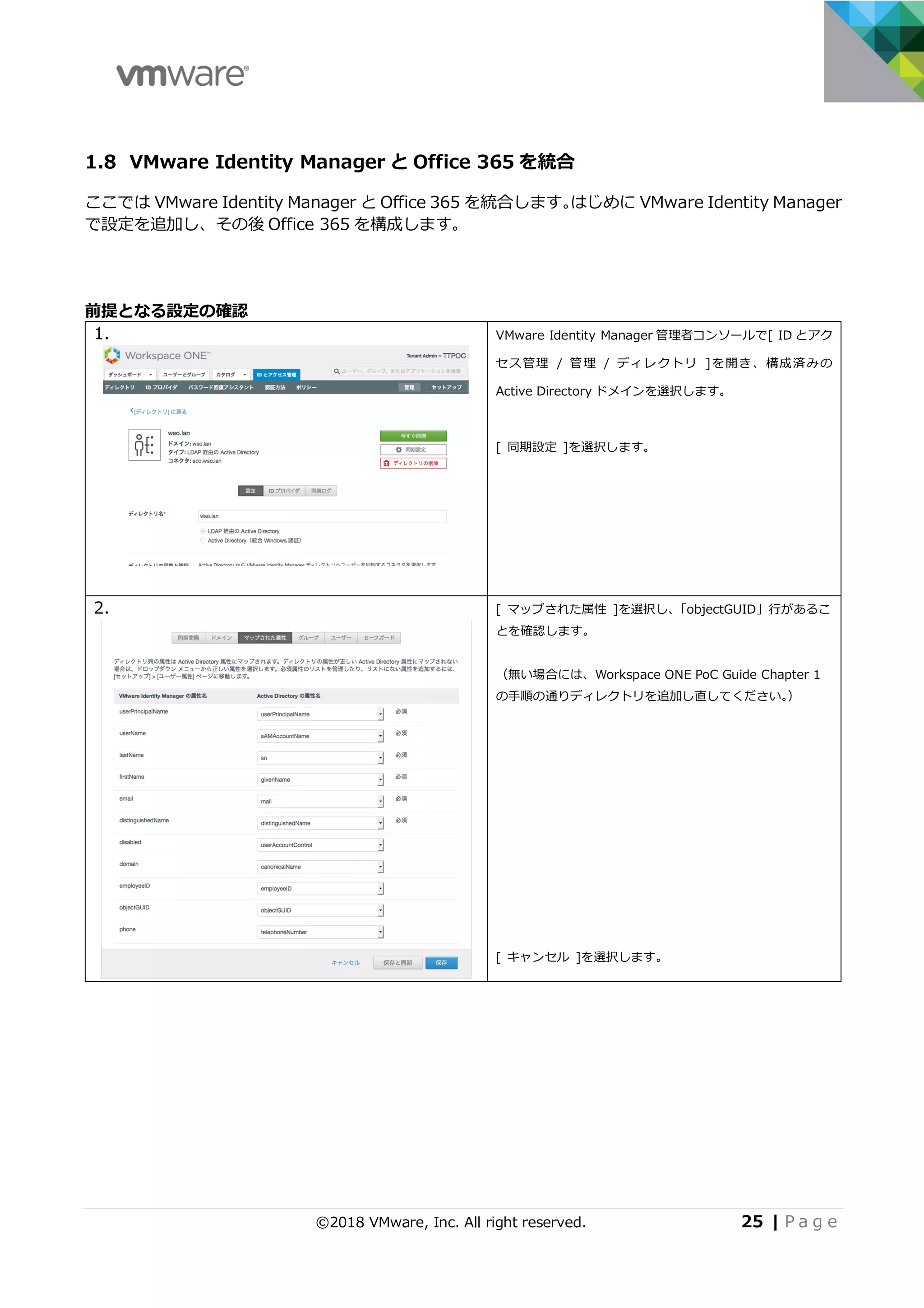 ©2018 VMware, Inc. All right reserved. 25 | P a g e
1.8 VMware Identity Manager と Office 365 を統合
ここでは VMware Identity Manager と Office 365 を統合します。はじめに VMware Identity Manager
で設定を追加し、その後 Office 365 を構成します。
前提となる設定の確認
1. VMware Identity Manager 管理者コンソールで[ ID とアク
セス管理 / 管理 / ディレクトリ ]を開き、構成済みの
Active Directory ドメインを選択します。
[ 同期設定 ]を選択します。
2. [ マップされた属性 ]を選択し、「objectGUID」⾏があるこ
とを確認します。
（無い場合には、Workspace ONE PoC Guide Chapter 1
の⼿順の通りディレクトリを追加し直してください。）
[ キャンセル ]を選択します。
 