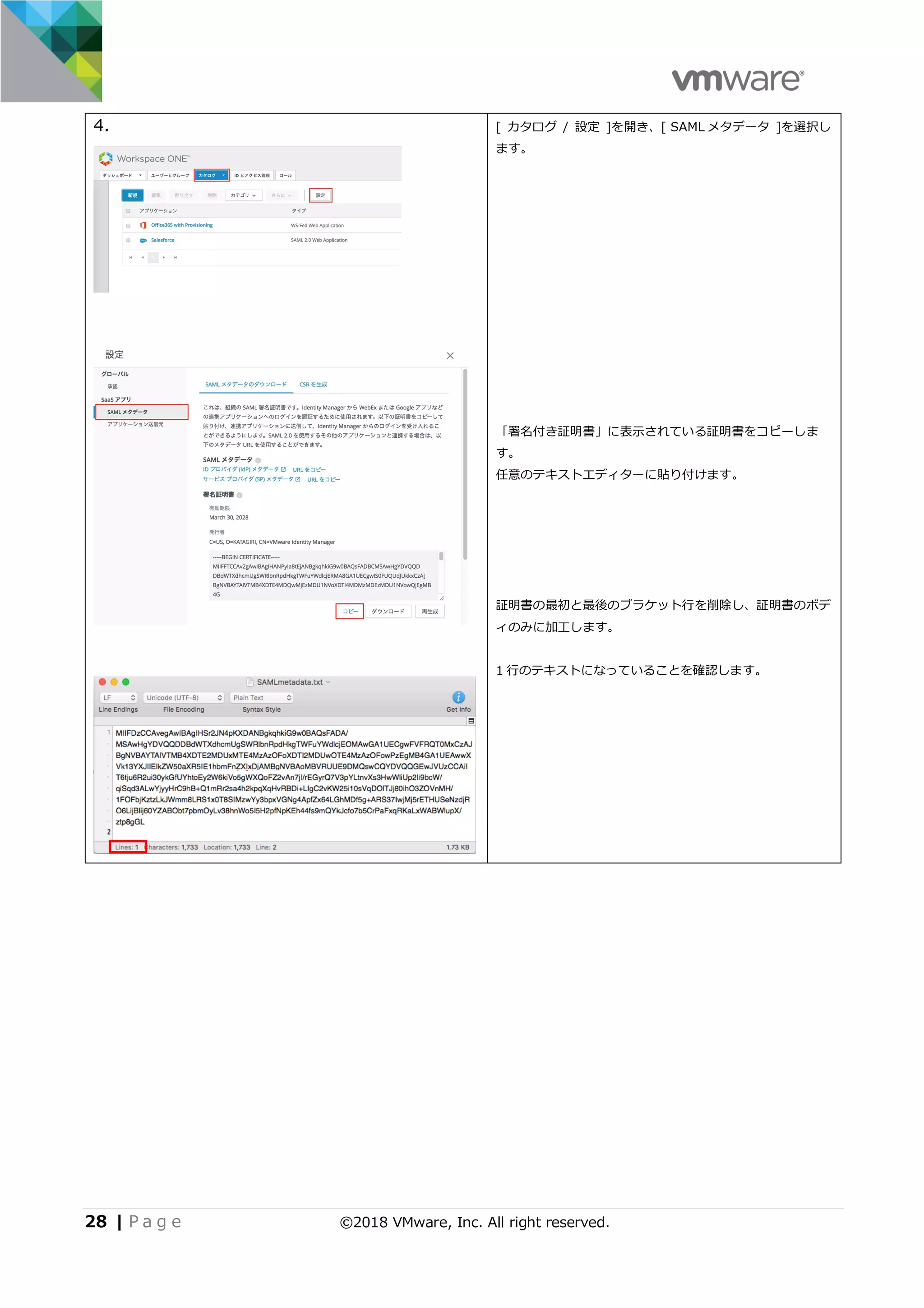 28 | P a g e ©2018 VMware, Inc. All right reserved.
4. [ カタログ / 設定 ]を開き、[ SAML メタデータ ]を選択し
ます。
「署名付き証明書」に表⽰されている証明書をコピーしま
す。
任意のテキストエディターに貼り付けます。
証明書の最初と最後のブラケット⾏を削除し、証明書のボデ
ィのみに加⼯します。
1 ⾏のテキストになっていることを確認します。
 