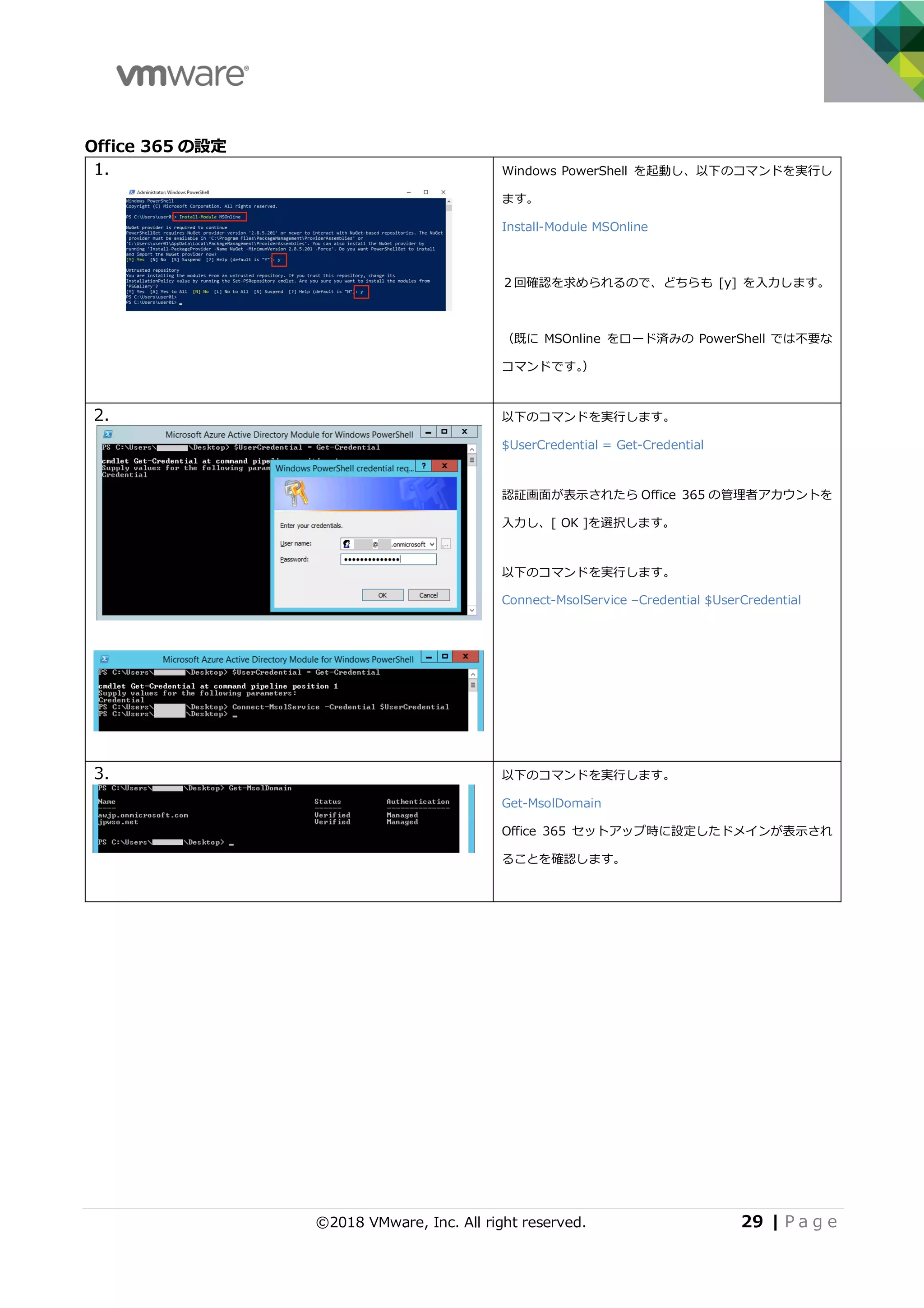 ©2018 VMware, Inc. All right reserved. 29 | P a g e
Office 365 の設定
1. Windows PowerShell を起動し、以下のコマンドを実⾏し
ます。
Install-Module MSOnline
２回確認を求められるので、どちらも [y] を⼊⼒します。
（既に MSOnline をロード済みの PowerShell では不要な
コマンドです。）
2. 以下のコマンドを実⾏します。
$UserCredential = Get-Credential
認証画⾯が表⽰されたら Office 365 の管理者アカウントを
⼊⼒し、[ OK ]を選択します。
以下のコマンドを実⾏します。
Connect-MsolService –Credential $UserCredential
3. 以下のコマンドを実⾏します。
Get-MsolDomain
Office 365 セットアップ時に設定したドメインが表⽰され
ることを確認します。
 