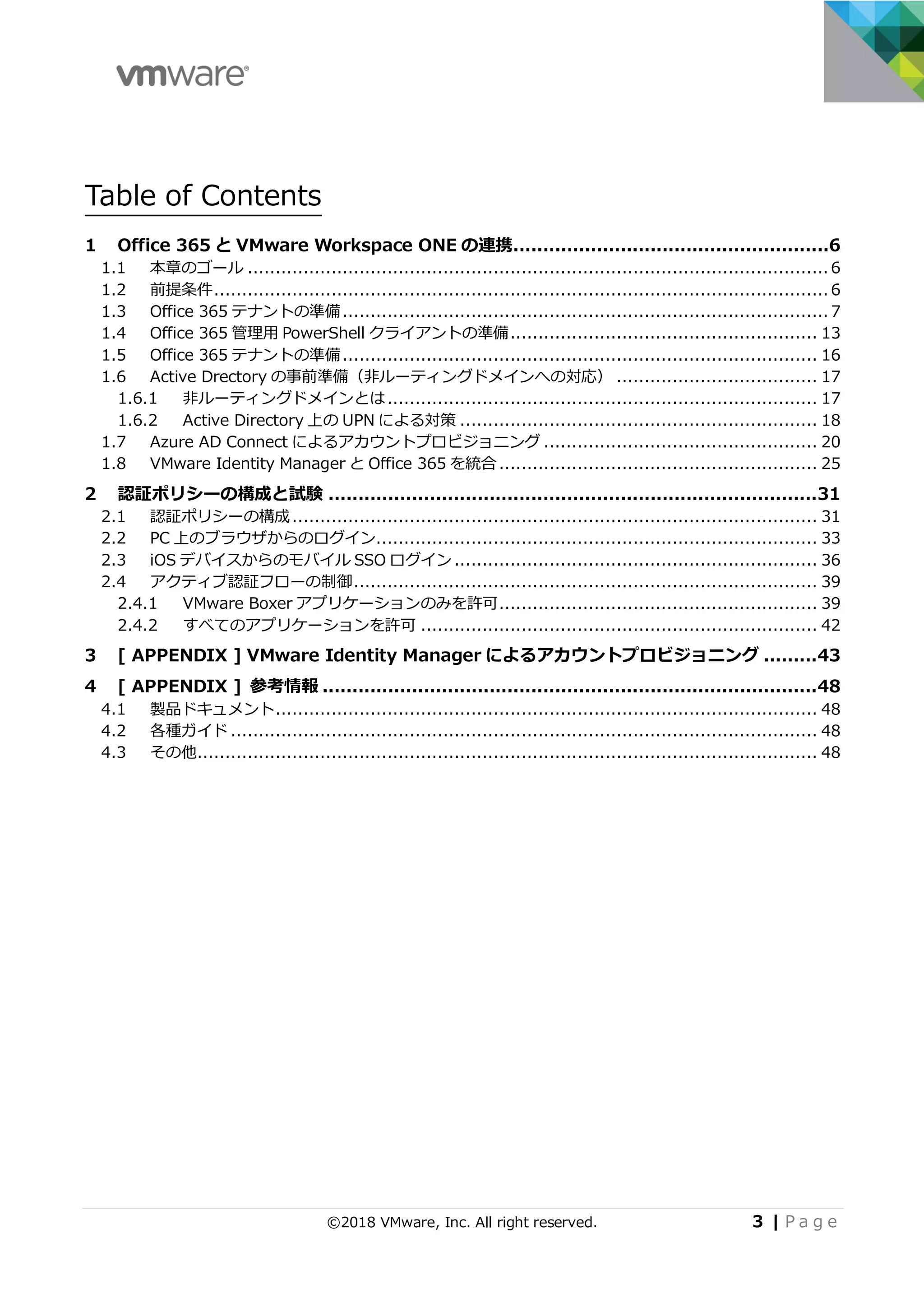 ©2018 VMware, Inc. All right reserved. 3 | P a g e
Table of Contents
1 Office 365 と VMware Workspace ONE の連携.....................................................6
1.1 本章のゴール ........................................................................................................ 6
1.2 前提条件.............................................................................................................. 6
1.3 Office 365 テナントの準備....................................................................................... 7
1.4 Office 365 管理⽤ PowerShell クライアントの準備....................................................... 13
1.5 Office 365 テナントの準備..................................................................................... 16
1.6 Active Drectory の事前準備（⾮ルーティングドメインへの対応） .................................... 17
1.6.1 ⾮ルーティングドメインとは............................................................................. 17
1.6.2 Active Directory 上の UPN による対策 ................................................................ 18
1.7 Azure AD Connect によるアカウントプロビジョニング ................................................. 20
1.8 VMware Identity Manager と Office 365 を統合......................................................... 25
2 認証ポリシーの構成と試験 ..................................................................................31
2.1 認証ポリシーの構成.............................................................................................. 31
2.2 PC 上のブラウザからのログイン............................................................................... 33
2.3 iOS デバイスからのモバイル SSO ログイン................................................................. 36
2.4 アクティブ認証フローの制御................................................................................... 39
2.4.1 VMware Boxer アプリケーションのみを許可......................................................... 39
2.4.2 すべてのアプリケーションを許可 ....................................................................... 42
3 [ APPENDIX ] VMware Identity Manager によるアカウントプロビジョニング .........43
4 [ APPENDIX ] 参考情報 ...................................................................................48
4.1 製品ドキュメント................................................................................................. 48
4.2 各種ガイド ......................................................................................................... 48
4.3 その他............................................................................................................... 48
 