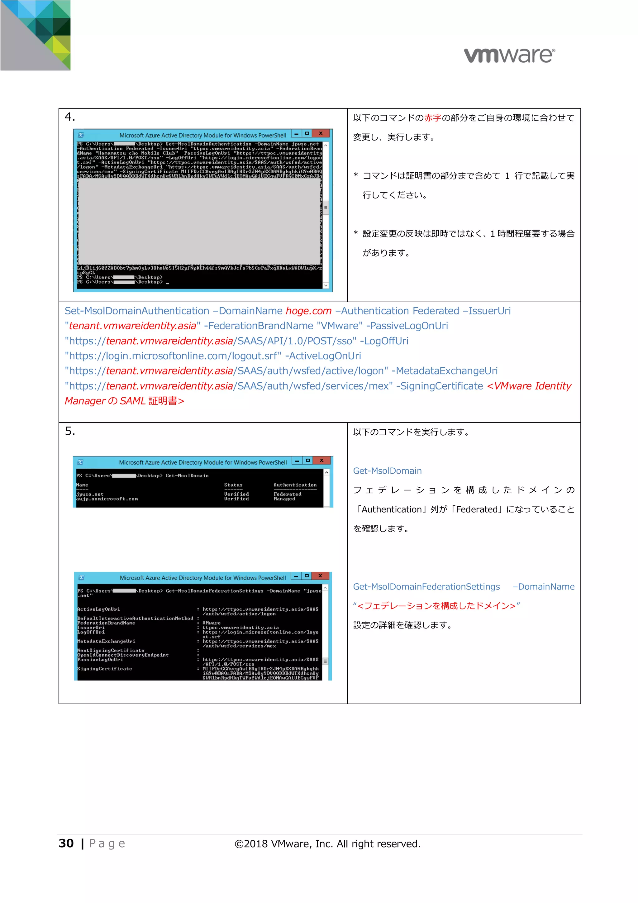 30 | P a g e ©2018 VMware, Inc. All right reserved.
4. 以下のコマンドの⾚字の部分をご⾃⾝の環境に合わせて
変更し、実⾏します。
* コマンドは証明書の部分まで含めて 1 ⾏で記載して実
⾏してください。
* 設定変更の反映は即時ではなく、1 時間程度要する場合
があります。
Set-MsolDomainAuthentication –DomainName hoge.com –Authentication Federated –IssuerUri
"tenant.vmwareidentity.asia" -FederationBrandName "VMware" -PassiveLogOnUri
"https://tenant.vmwareidentity.asia/SAAS/API/1.0/POST/sso" -LogOffUri
"https://login.microsoftonline.com/logout.srf" -ActiveLogOnUri
"https://tenant.vmwareidentity.asia/SAAS/auth/wsfed/active/logon" -MetadataExchangeUri
"https://tenant.vmwareidentity.asia/SAAS/auth/wsfed/services/mex" -SigningCertificate <VMware Identity
Manager の SAML 証明書>
5. 以下のコマンドを実⾏します。
Get-MsolDomain
フ ェ デ レ ー シ ョ ン を 構 成 し た ド メ イ ン の
「Authentication」列が「Federated」になっていること
を確認します。
Get-MsolDomainFederationSettings –DomainName
“<フェデレーションを構成したドメイン>”
設定の詳細を確認します。
 