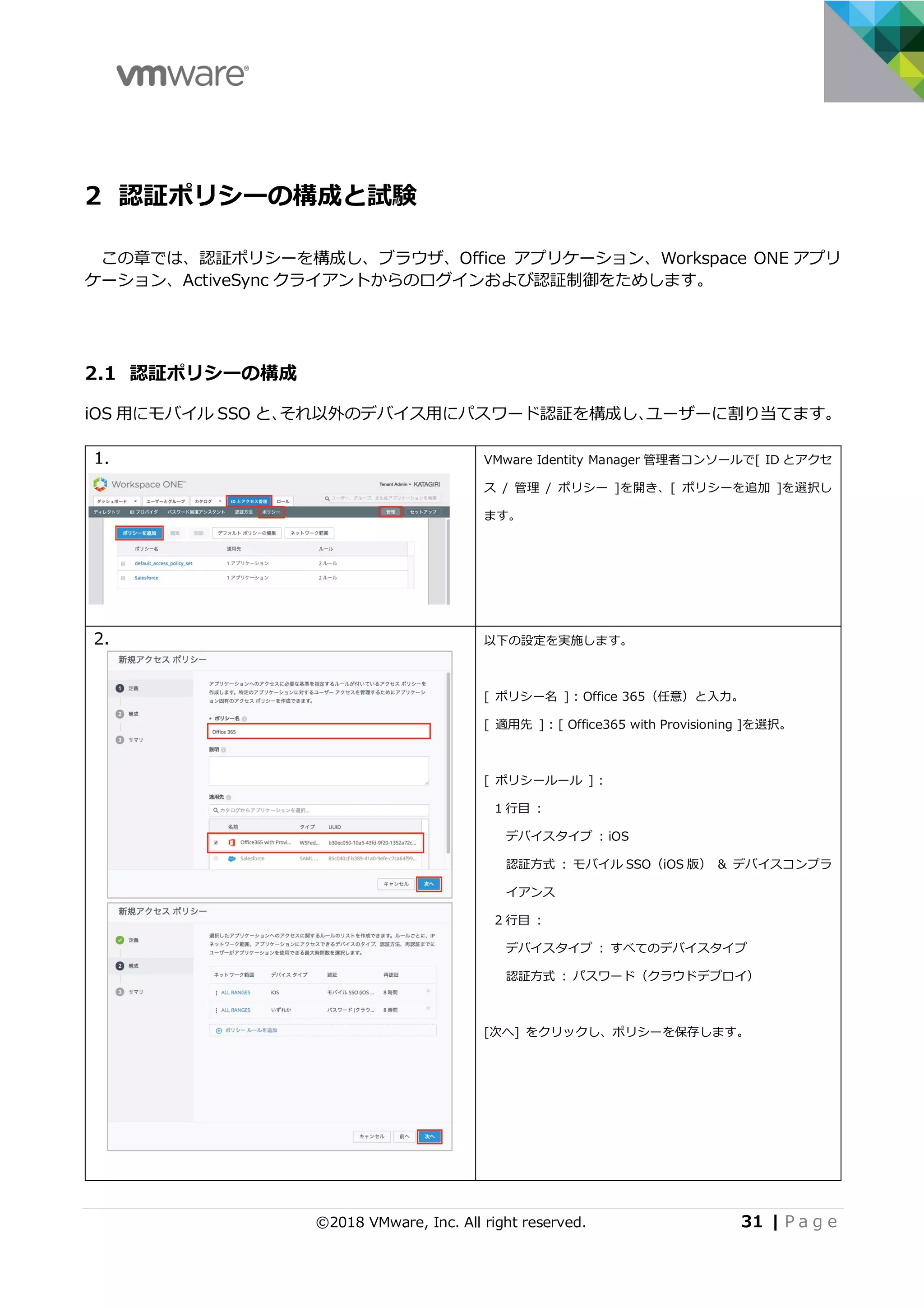 ©2018 VMware, Inc. All right reserved. 31 | P a g e
2 認証ポリシーの構成と試験
この章では、認証ポリシーを構成し、ブラウザ、Office アプリケーション、Workspace ONE アプリ
ケーション、ActiveSync クライアントからのログインおよび認証制御をためします。
2.1 認証ポリシーの構成
iOS ⽤にモバイル SSO と、それ以外のデバイス⽤にパスワード認証を構成し、ユーザーに割り当てます。
1. VMware Identity Manager 管理者コンソールで[ ID とアクセ
ス / 管理 / ポリシー ]を開き、[ ポリシーを追加 ]を選択し
ます。
2. 以下の設定を実施します。
[ ポリシー名 ] : Office 365（任意）と⼊⼒。
[ 適⽤先 ] : [ Office365 with Provisioning ]を選択。
[ ポリシールール ] :
1 ⾏⽬ :
デバイスタイプ : iOS
認証⽅式 : モバイル SSO（iOS 版） & デバイスコンプラ
イアンス
2 ⾏⽬ :
デバイスタイプ : すべてのデバイスタイプ
認証⽅式 : パスワード（クラウドデプロイ）
[次へ] をクリックし、ポリシーを保存します。
 