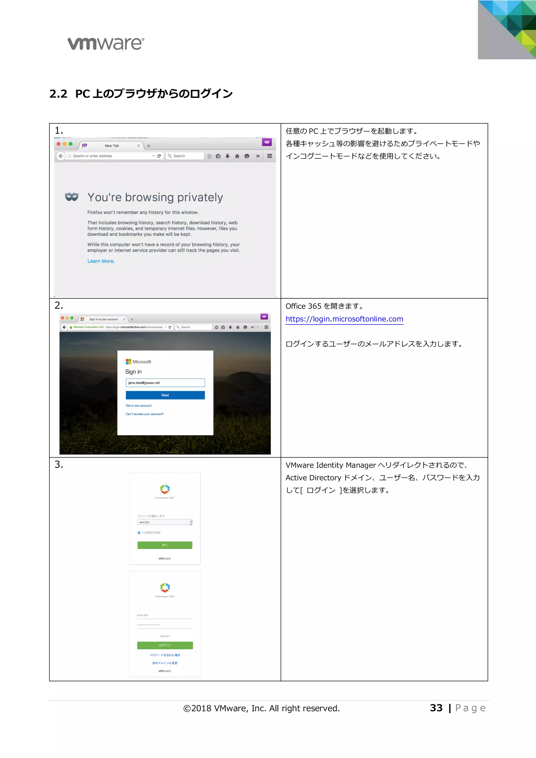 ©2018 VMware, Inc. All right reserved. 33 | P a g e
2.2 PC 上のブラウザからのログイン
1. 任意の PC 上でブラウザーを起動します。
各種キャッシュ等の影響を避けるためプライベートモードや
インコグニートモードなどを使⽤してください。
2. Office 365 を開きます。
https://login.microsoftonline.com
ログインするユーザーのメールアドレスを⼊⼒します。
3. VMware Identity Manager へリダイレクトされるので、
Active Directory ドメイン、ユーザー名、パスワードを⼊⼒
して[ ログイン ]を選択します。
 