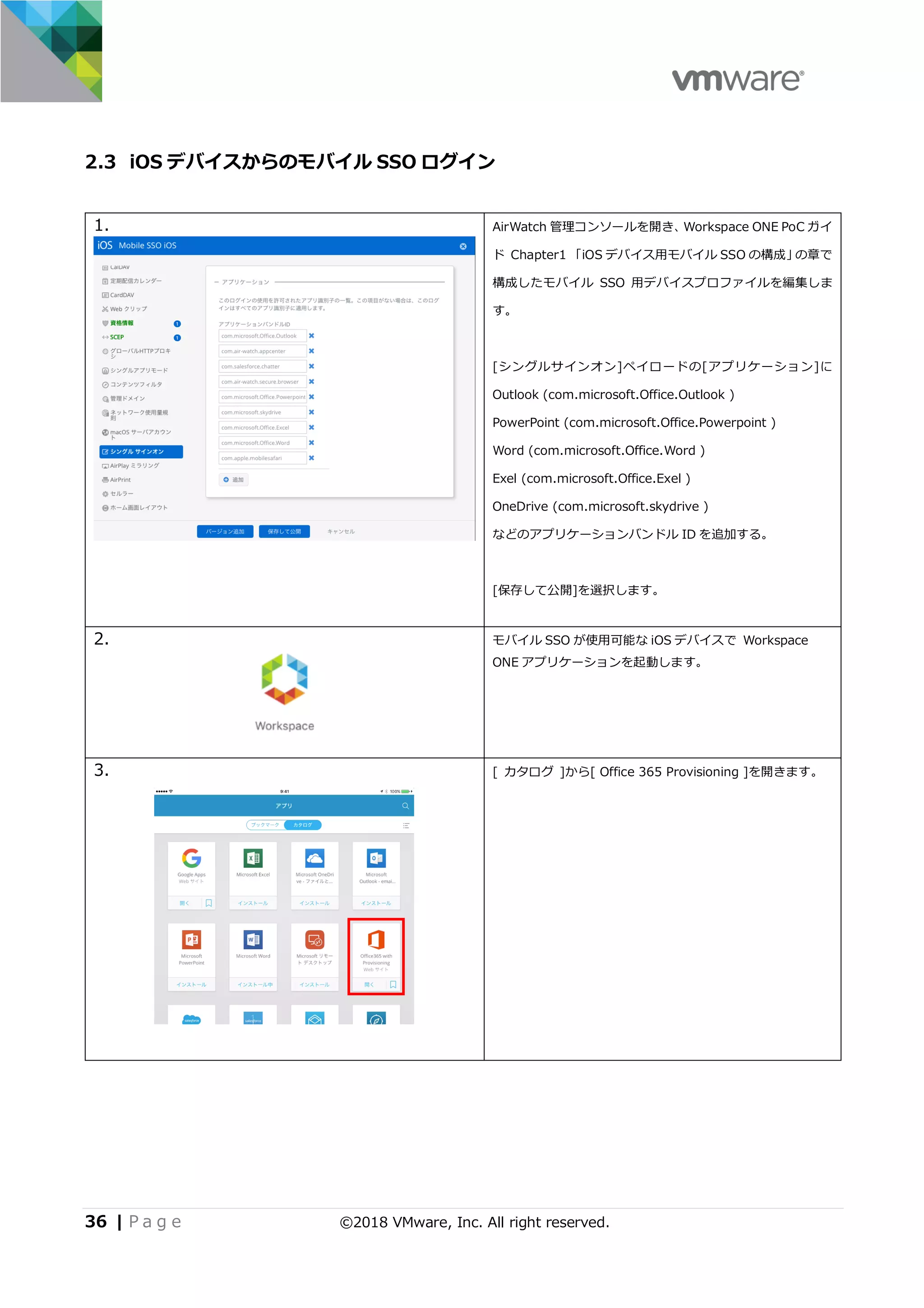 36 | P a g e ©2018 VMware, Inc. All right reserved.
2.3 iOS デバイスからのモバイル SSO ログイン
1. AirWatch 管理コンソールを開き、Workspace ONE PoC ガイ
ド Chapter1 「iOS デバイス⽤モバイル SSO の構成」の章で
構成したモバイル SSO ⽤デバイスプロファイルを編集しま
す。
[シングルサインオン]ペイロードの[アプリケーション]に
Outlook (com.microsoft.Office.Outlook )
PowerPoint (com.microsoft.Office.Powerpoint )
Word (com.microsoft.Office.Word )
Exel (com.microsoft.Office.Exel )
OneDrive (com.microsoft.skydrive )
などのアプリケーションバンドル ID を追加する。
[保存して公開]を選択します。
2. モバイル SSO が使⽤可能な iOS デバイスで Workspace
ONE アプリケーションを起動します。
3. [ カタログ ]から[ Office 365 Provisioning ]を開きます。
 