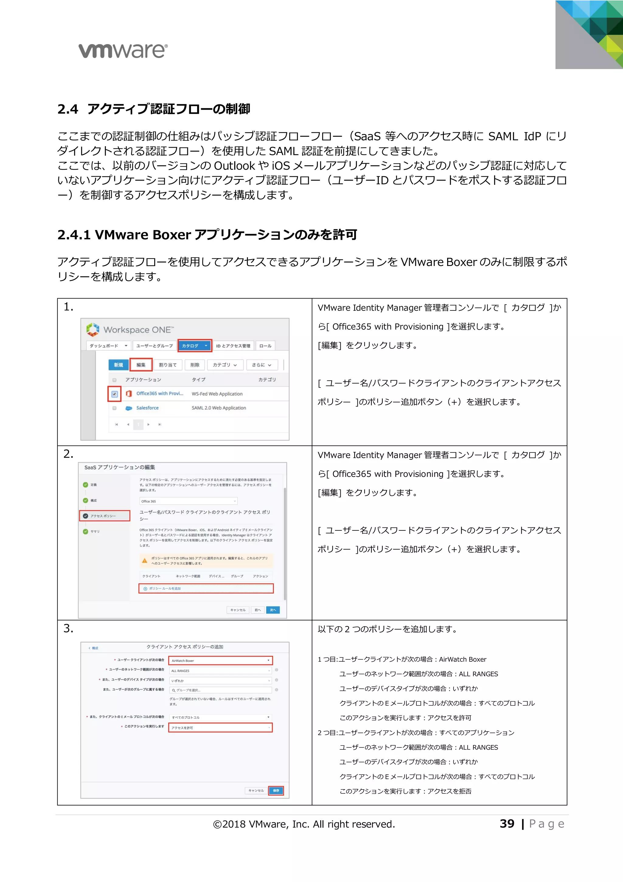 ©2018 VMware, Inc. All right reserved. 39 | P a g e
2.4 アクティブ認証フローの制御
ここまでの認証制御の仕組みはパッシブ認証フローフロー（SaaS 等へのアクセス時に SAML IdP にリ
ダイレクトされる認証フロー）を使⽤した SAML 認証を前提にしてきました。
ここでは、以前のバージョンの Outlook や iOS メールアプリケーションなどのパッシブ認証に対応して
いないアプリケーション向けにアクティブ認証フロー（ユーザーID とパスワードをポストする認証フロ
ー）を制御するアクセスポリシーを構成します。
2.4.1 VMware Boxer アプリケーションのみを許可
アクティブ認証フローを使⽤してアクセスできるアプリケーションを VMware Boxer のみに制限するポ
リシーを構成します。
1. VMware Identity Manager 管理者コンソールで [ カタログ ]か
ら[ Office365 with Provisioning ]を選択します。
[編集] をクリックします。
[ ユーザー名/パスワードクライアントのクライアントアクセス
ポリシー ]のポリシー追加ボタン（+）を選択します。
2. VMware Identity Manager 管理者コンソールで [ カタログ ]か
ら[ Office365 with Provisioning ]を選択します。
[編集] をクリックします。
[ ユーザー名/パスワードクライアントのクライアントアクセス
ポリシー ]のポリシー追加ボタン（+）を選択します。
3. 以下の 2 つのポリシーを追加します。
1 つ⽬:ユーザークライアントが次の場合：AirWatch Boxer
ユーザーのネットワーク範囲が次の場合：ALL RANGES
ユーザーのデバイスタイプが次の場合：いずれか
クライアントの E メールプロトコルが次の場合：すべてのプロトコル
このアクションを実⾏します：アクセスを許可
2 つ⽬:ユーザークライアントが次の場合：すべてのアプリケーション
ユーザーのネットワーク範囲が次の場合：ALL RANGES
ユーザーのデバイスタイプが次の場合：いずれか
クライアントの E メールプロトコルが次の場合：すべてのプロトコル
このアクションを実⾏します：アクセスを拒否
 