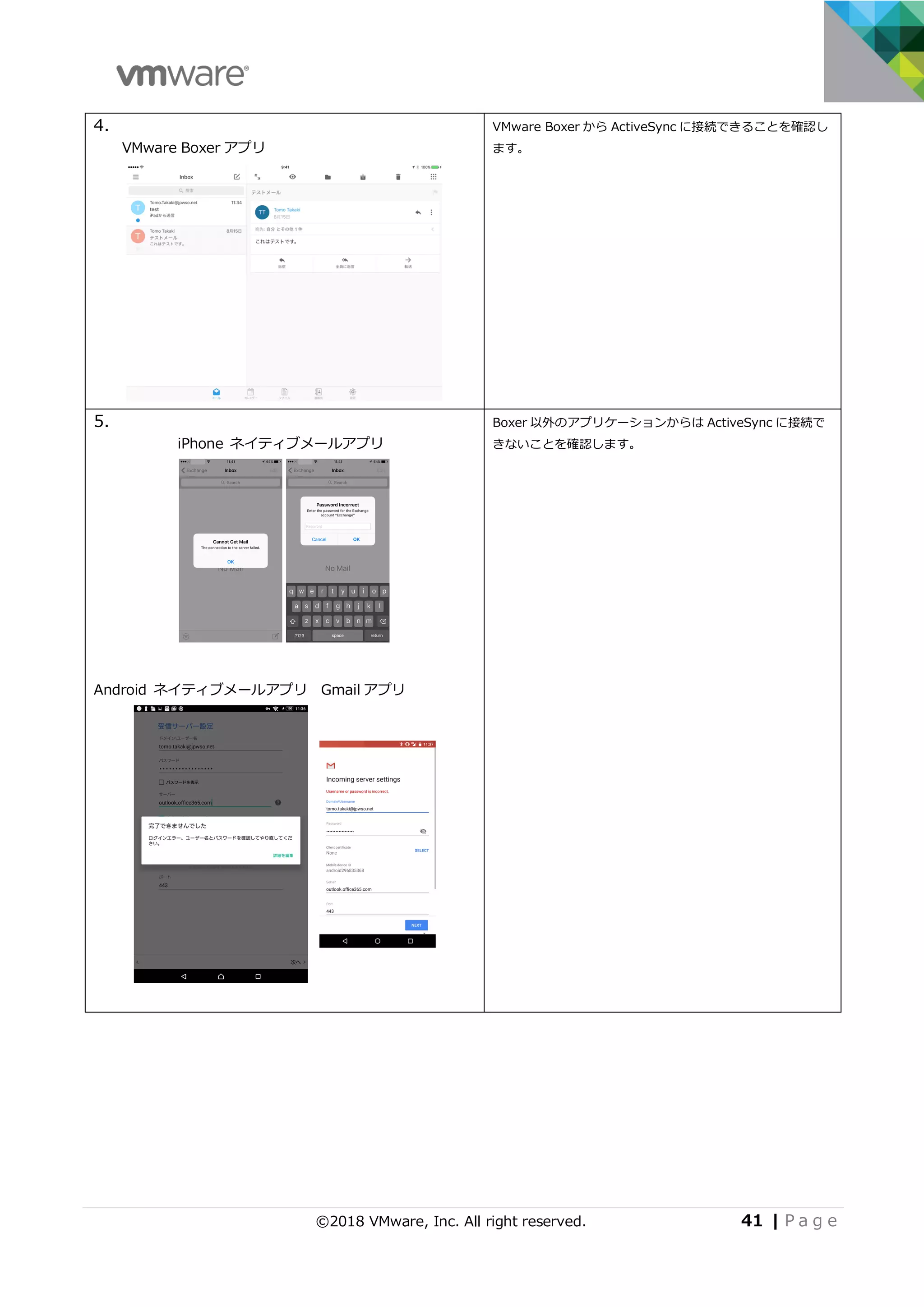 ©2018 VMware, Inc. All right reserved. 41 | P a g e
4.
VMware Boxer アプリ
VMware Boxer から ActiveSync に接続できることを確認し
ます。
5.
iPhone ネイティブメールアプリ
Android ネイティブメールアプリ Gmail アプリ
Boxer 以外のアプリケーションからは ActiveSync に接続で
きないことを確認します。
 