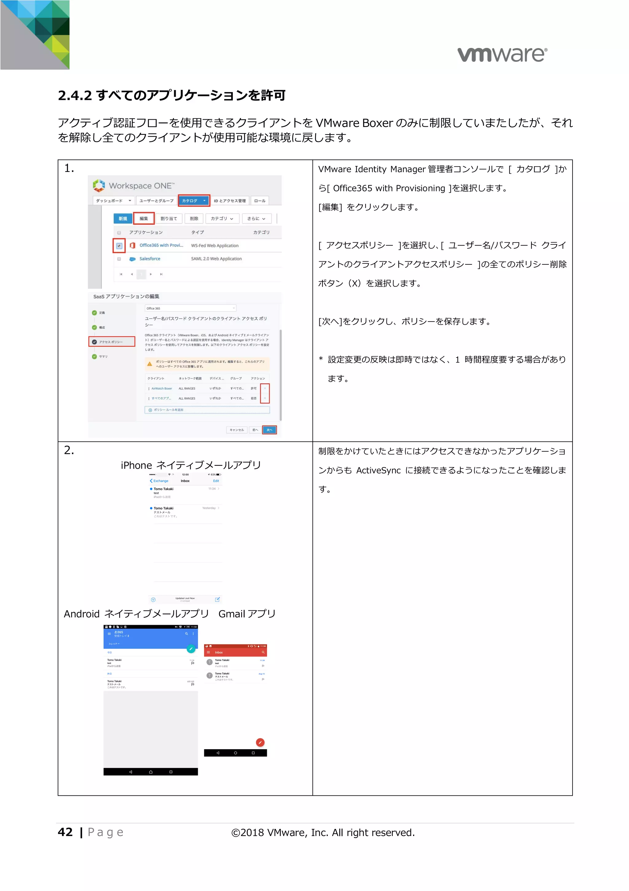 42 | P a g e ©2018 VMware, Inc. All right reserved.
2.4.2 すべてのアプリケーションを許可
アクティブ認証フローを使⽤できるクライアントを VMware Boxer のみに制限していまたしたが、それ
を解除し全てのクライアントが使⽤可能な環境に戻します。
1. VMware Identity Manager 管理者コンソールで [ カタログ ]か
ら[ Office365 with Provisioning ]を選択します。
[編集] をクリックします。
[ アクセスポリシー ]を選択し、[ ユーザー名/パスワード クライ
アントのクライアントアクセスポリシー ]の全てのポリシー削除
ボタン（X）を選択します。
[次へ]をクリックし、ポリシーを保存します。
* 設定変更の反映は即時ではなく、1 時間程度要する場合があり
ます。
2.
iPhone ネイティブメールアプリ
Android ネイティブメールアプリ Gmail アプリ
制限をかけていたときにはアクセスできなかったアプリケーショ
ンからも ActiveSync に接続できるようになったことを確認しま
す。
 