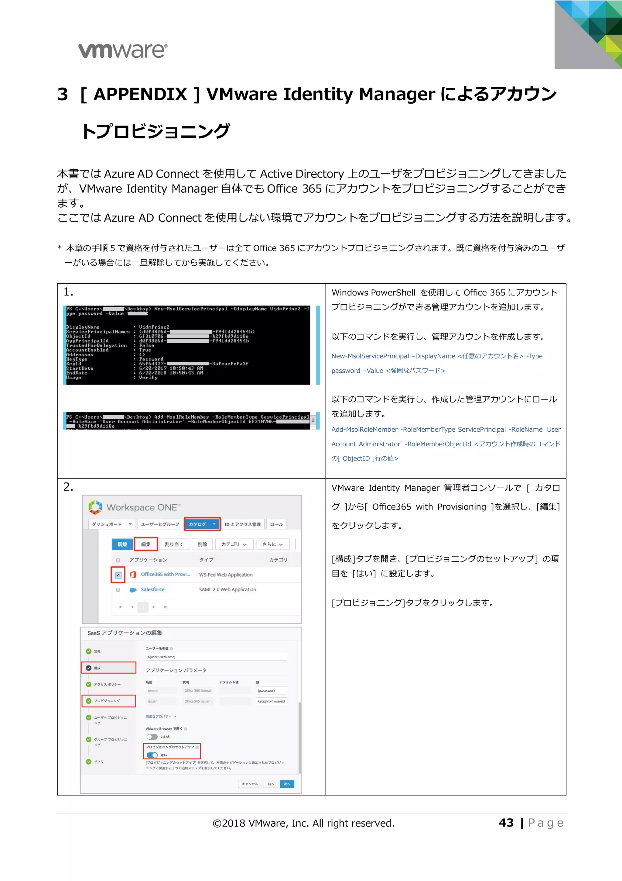 ©2018 VMware, Inc. All right reserved. 43 | P a g e
3 [ APPENDIX ] VMware Identity Manager によるアカウン
トプロビジョニング
本書では Azure AD Connect を使⽤して Active Directory 上のユーザをプロビジョニングしてきました
が、VMware Identity Manager ⾃体でも Office 365 にアカウントをプロビジョニングすることができ
ます。
ここでは Azure AD Connect を使⽤しない環境でアカウントをプロビジョニングする⽅法を説明します。
* 本章の⼿順 5 で資格を付与されたユーザーは全て Office 365 にアカウントプロビジョニングされます。既に資格を付与済みのユーザ
ーがいる場合には⼀旦解除してから実施してください。
1. Windows PowerShell を使⽤して Office 365 にアカウント
プロビジョニングができる管理アカウントを追加します。
以下のコマンドを実⾏し、管理アカウントを作成します。
New-MsolServicePrincipal –DisplayName <任意のアカウント名> -Type
password –Value <強固なパスワード>
以下のコマンドを実⾏し、作成した管理アカウントにロール
を追加します。
Add-MsolRoleMember -RoleMemberType ServicePrincipal -RoleName 'User
Account Administrator' -RoleMemberObjectId <アカウント作成時のコマンド
の[ ObjectID ]⾏の値>
2. VMware Identity Manager 管理者コンソールで [ カタロ
グ ]から[ Office365 with Provisioning ]を選択し、[編集]
をクリックします。
[構成]タブを開き、[プロビジョニングのセットアップ] の項
⽬を [はい] に設定します。
[プロビジョニング]タブをクリックします。
 