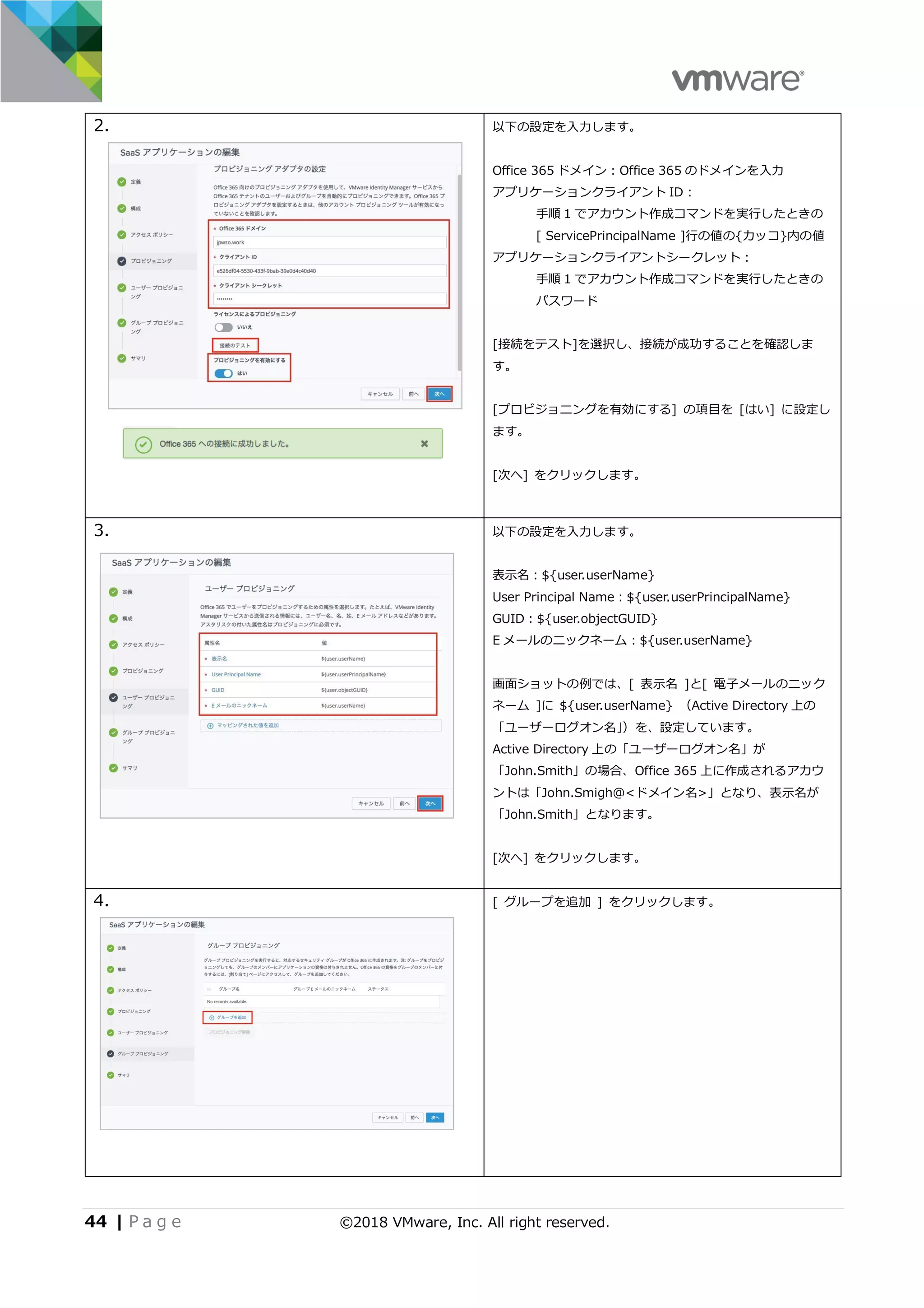 44 | P a g e ©2018 VMware, Inc. All right reserved.
2. 以下の設定を⼊⼒します。
Office 365 ドメイン：Office 365 のドメインを⼊⼒
アプリケーションクライアント ID：
⼿順 1 でアカウント作成コマンドを実⾏したときの
[ ServicePrincipalName ]⾏の値の{カッコ}内の値
アプリケーションクライアントシークレット：
⼿順 1 でアカウント作成コマンドを実⾏したときの
パスワード
[接続をテスト]を選択し、接続が成功することを確認しま
す。
[プロビジョニングを有効にする] の項⽬を [はい] に設定し
ます。
[次へ] をクリックします。
3. 以下の設定を⼊⼒します。
表⽰名：${user.userName}
User Principal Name：${user.userPrincipalName}
GUID：${user.objectGUID}
E メールのニックネーム：${user.userName}
画⾯ショットの例では、[ 表⽰名 ]と[ 電⼦メールのニック
ネーム ]に ${user.userName} （Active Directory 上の
「ユーザーログオン名」）を、設定しています。
Active Directory 上の「ユーザーログオン名」が
「John.Smith」の場合、Office 365 上に作成されるアカウ
ントは「John.Smigh@<ドメイン名>」となり、表⽰名が
「John.Smith」となります。
[次へ] をクリックします。
4. [ グループを追加 ] をクリックします。
 