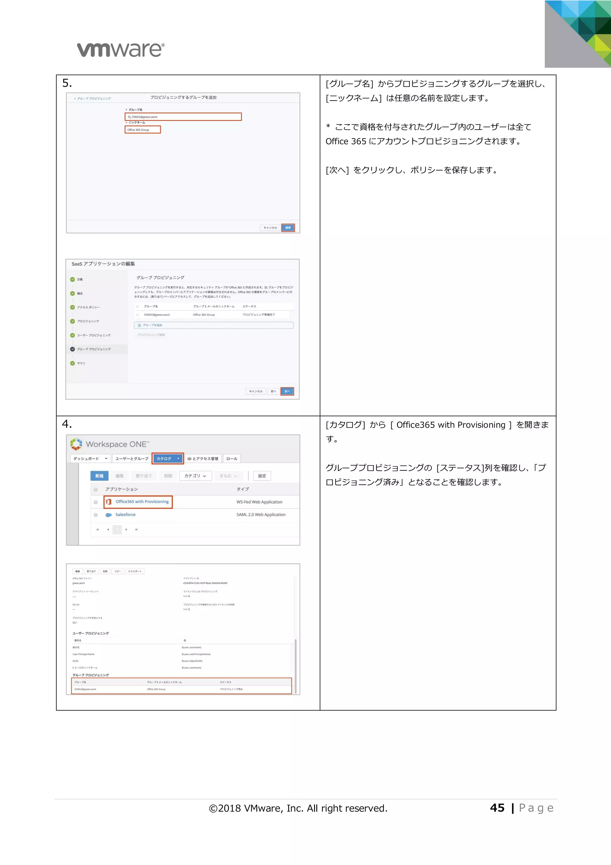 ©2018 VMware, Inc. All right reserved. 45 | P a g e
5. [グループ名] からプロビジョニングするグループを選択し、
[ニックネーム] は任意の名前を設定します。
* ここで資格を付与されたグループ内のユーザーは全て
Office 365 にアカウントプロビジョニングされます。
[次へ] をクリックし、ポリシーを保存します。
4. [カタログ] から [ Office365 with Provisioning ] を開きま
す。
グループプロビジョニングの [ステータス]列を確認し、「プ
ロビジョニング済み」となることを確認します。
 