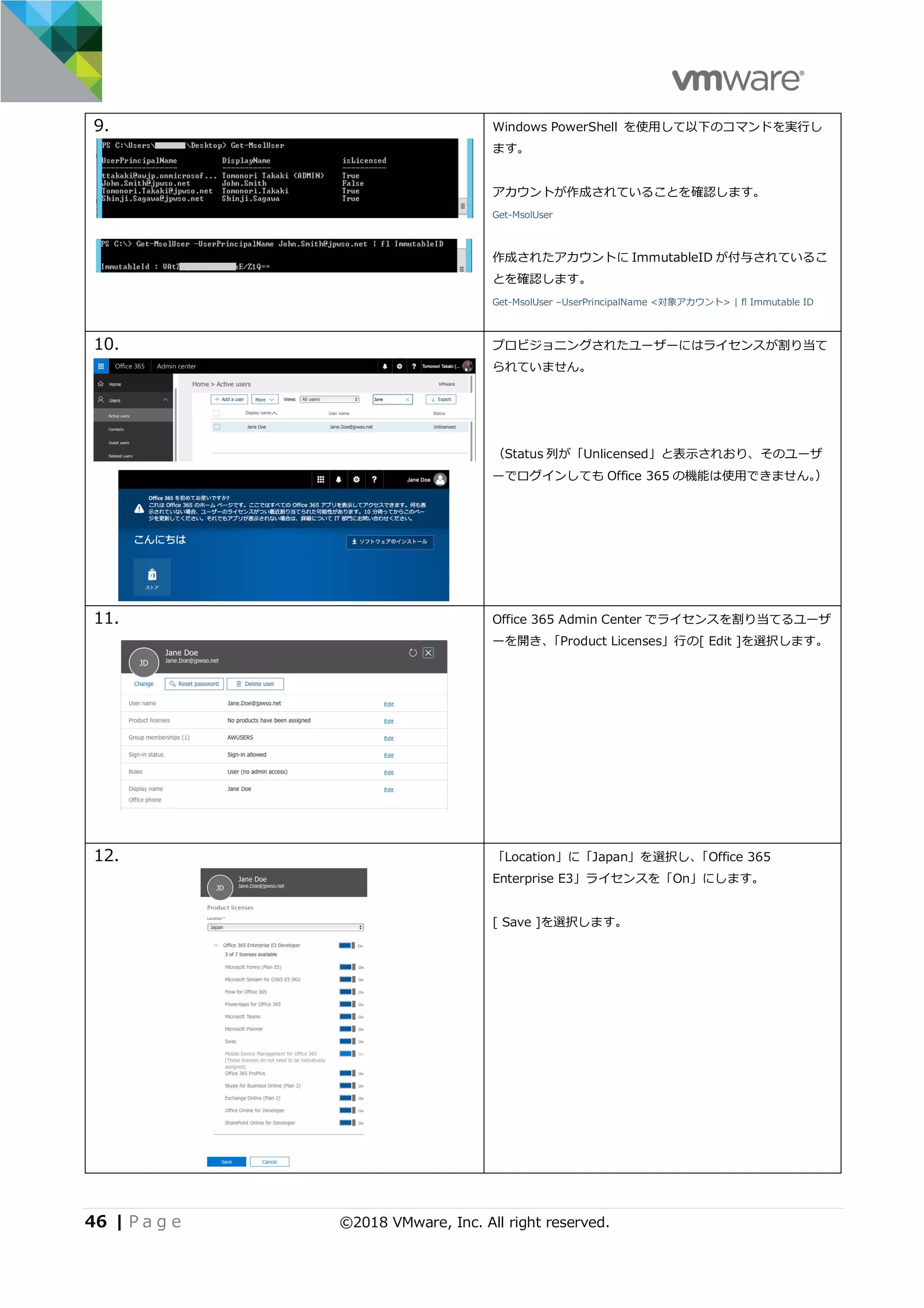 46 | P a g e ©2018 VMware, Inc. All right reserved.
9. Windows PowerShell を使⽤して以下のコマンドを実⾏し
ます。
アカウントが作成されていることを確認します。
Get-MsolUser
作成されたアカウントに ImmutableID が付与されているこ
とを確認します。
Get-MsolUser –UserPrincipalName <対象アカウント> | fl Immutable ID
10. プロビジョニングされたユーザーにはライセンスが割り当て
られていません。
（Status 列が「Unlicensed」と表⽰されおり、そのユーザ
ーでログインしても Office 365 の機能は使⽤できません。）
11. Office 365 Admin Center でライセンスを割り当てるユーザ
ーを開き、「Product Licenses」⾏の[ Edit ]を選択します。
12. 「Location」に「Japan」を選択し、「Office 365
Enterprise E3」ライセンスを「On」にします。
[ Save ]を選択します。
 