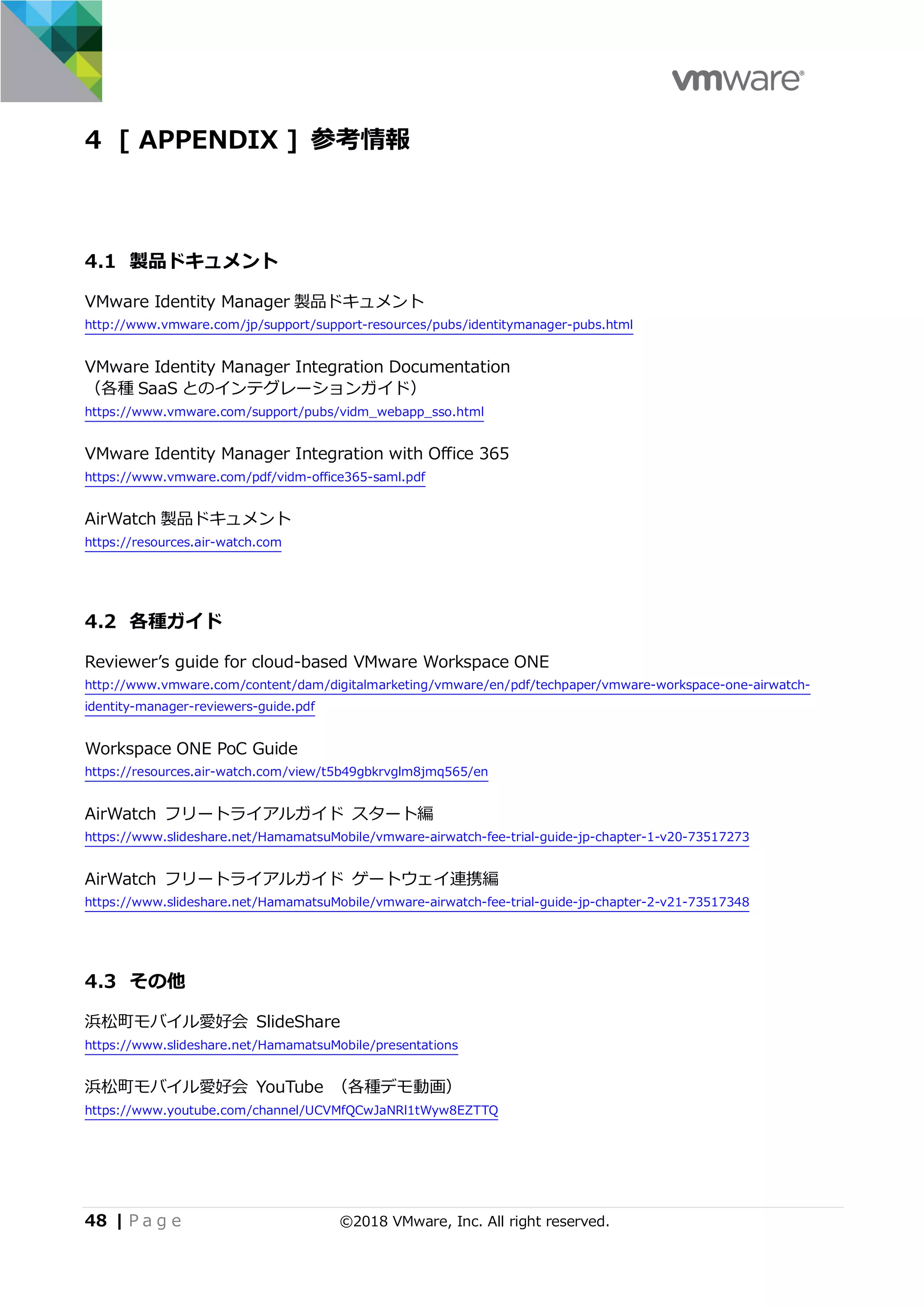 48 | P a g e ©2018 VMware, Inc. All right reserved.
4 [ APPENDIX ] 参考情報
4.1 製品ドキュメント
VMware Identity Manager 製品ドキュメント
http://www.vmware.com/jp/support/support-resources/pubs/identitymanager-pubs.html
VMware Identity Manager Integration Documentation
（各種 SaaS とのインテグレーションガイド）
https://www.vmware.com/support/pubs/vidm_webapp_sso.html
VMware Identity Manager Integration with Office 365
https://www.vmware.com/pdf/vidm-office365-saml.pdf
AirWatch 製品ドキュメント
https://resources.air-watch.com
4.2 各種ガイド
Reviewerʼs guide for cloud-based VMware Workspace ONE
http://www.vmware.com/content/dam/digitalmarketing/vmware/en/pdf/techpaper/vmware-workspace-one-airwatch-
identity-manager-reviewers-guide.pdf
Workspace ONE PoC Guide
https://resources.air-watch.com/view/t5b49gbkrvglm8jmq565/en
AirWatch フリートライアルガイド スタート編
https://www.slideshare.net/HamamatsuMobile/vmware-airwatch-fee-trial-guide-jp-chapter-1-v20-73517273
AirWatch フリートライアルガイド ゲートウェイ連携編
https://www.slideshare.net/HamamatsuMobile/vmware-airwatch-fee-trial-guide-jp-chapter-2-v21-73517348
4.3 その他
浜松町モバイル愛好会 SlideShare
https://www.slideshare.net/HamamatsuMobile/presentations
浜松町モバイル愛好会 YouTube （各種デモ動画）
https://www.youtube.com/channel/UCVMfQCwJaNRl1tWyw8EZTTQ
 