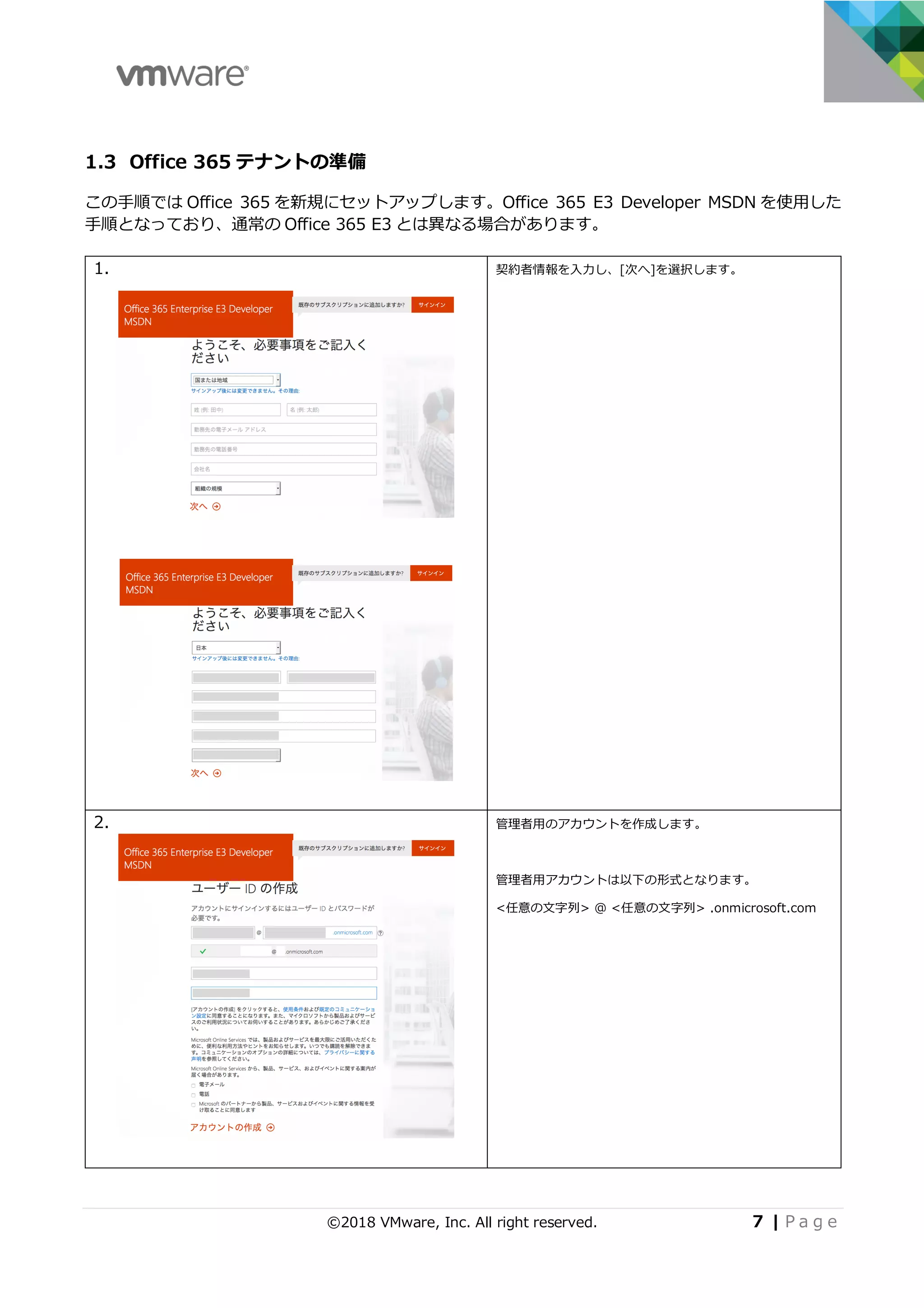 ©2018 VMware, Inc. All right reserved. 7 | P a g e
1.3 Office 365 テナントの準備
この⼿順では Office 365 を新規にセットアップします。Office 365 E3 Developer MSDN を使⽤した
⼿順となっており、通常の Office 365 E3 とは異なる場合があります。
1. 契約者情報を⼊⼒し、[次へ]を選択します。
2. 管理者⽤のアカウントを作成します。
管理者⽤アカウントは以下の形式となります。
<任意の⽂字列> @ <任意の⽂字列> .onmicrosoft.com
 