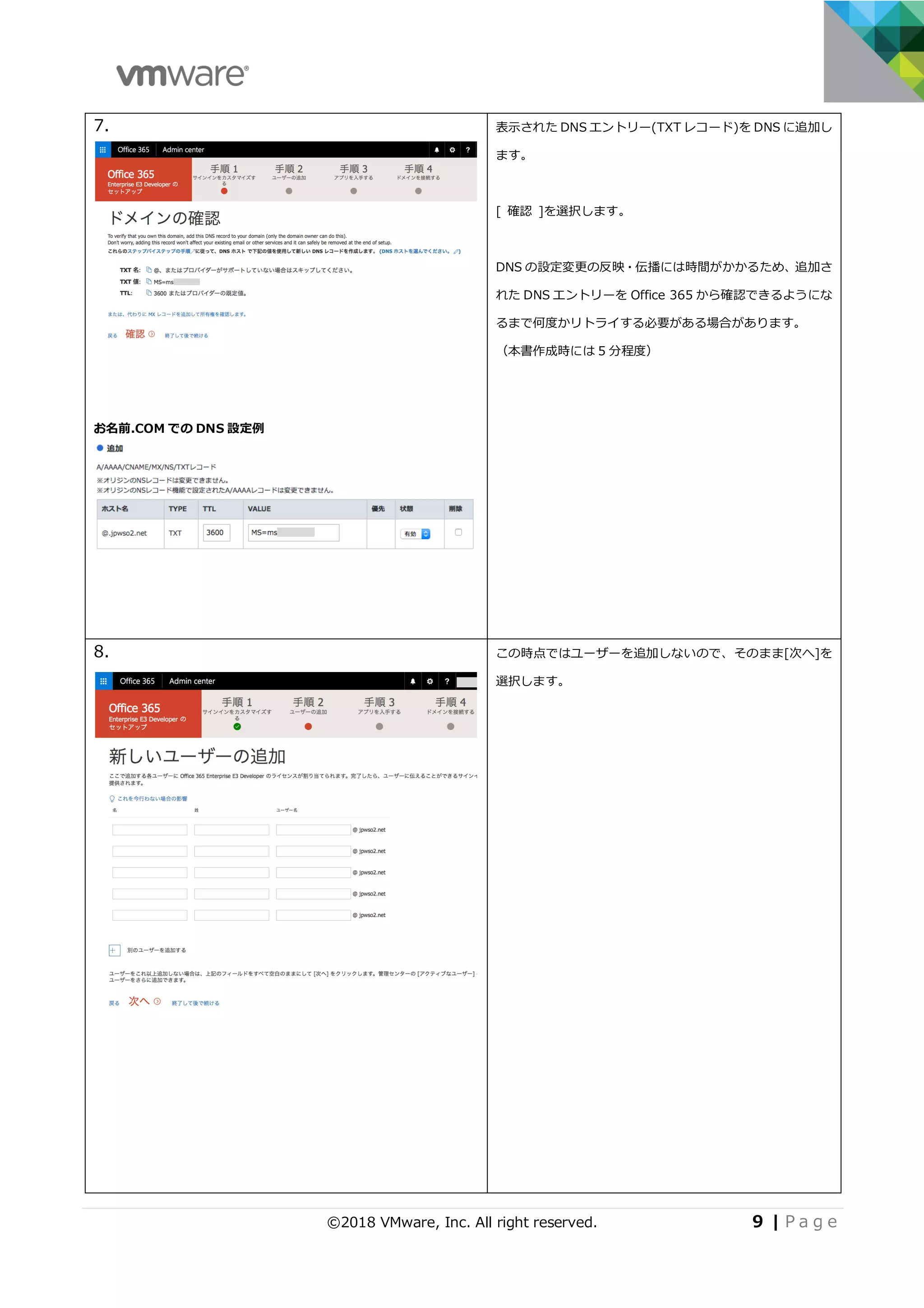 ©2018 VMware, Inc. All right reserved. 9 | P a g e
7.
お名前.COM での DNS 設定例
表⽰された DNS エントリー(TXT レコード)を DNS に追加し
ます。
[ 確認 ]を選択します。
DNS の設定変更の反映・伝播には時間がかかるため、追加さ
れた DNS エントリーを Office 365 から確認できるようにな
るまで何度かリトライする必要がある場合があります。
（本書作成時には 5 分程度）
8. この時点ではユーザーを追加しないので、そのまま[次へ]を
選択します。
 