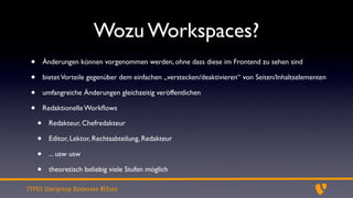 Wozu Workspaces?
 •       Änderungen können vorgenommen werden, ohne dass diese im Frontend zu sehen sind

 •       bietet Vorteile gegenüber dem einfachen „verstecken/deaktivieren“ von Seiten/Inhaltselementen

 •       umfangreiche Änderungen gleichzeitig veröffentlichen

 •       Redaktionelle Workﬂows

     •     Redakteur, Chefredakteur

     •     Editor, Lektor, Rechtsabteilung, Redakteur

     •     ... usw usw

     •     theoretisch beliebig viele Stufen möglich

TYPO3 Usergroup Bodensee #t3see
 