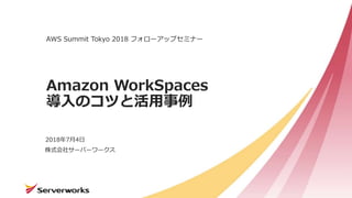 株式会社サーバーワークス
Amazon WorkSpaces
導入のコツと活用事例
AWS Summit Tokyo 2018 フォローアップセミナー
2018年7月4日
 