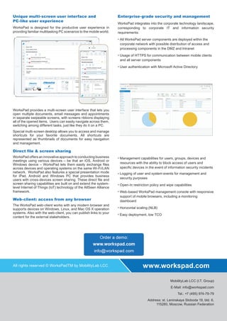 Unique multi-screen user interface and
PC-like user experience
WorksPad is designed for the productive user experience in
providing familiar multitasking PC scenarios to the mobile world.
WorksPad provides a multi-screen user interface that lets you
open multiple documents, email messages and appointments
in separate swipeable screens, with screens ribbons displaying
all of the opened items. Users can easily navigate across them,
switching among different tasks, just like they do it on a PC.
Special multi-screen desktop allows you to access and manage
shortcuts for your favorite documents. All shortcuts are
represented as thumbnails of documents for easy navigation
and management.
Direct ﬁle & screen sharing
WorksPad offers an innovative approach to conducting business
meetings using various devices – be that an iOS, Android or
Windows device – WorksPad lets them easily exchange ﬁles
across devices and operating systems on the same Wi-Fi/LAN
network. WorksPad also features a special presentation mode
for iPad, Android and Windows PC that provides business
users with cross-devices screen sharing. These direct ﬁle and
screen sharing capabilities are built on and extend the system-
level Internet of Things (IoT) technology of the AllSeen Alliance
framework.
Web-client: access from any browser
The WorksPad web-client works with any modern browser and
supports devices on Windows, Linux, and Mac OS X operation
systems. Also with the web-client, you can publish links to your
content for the external stakeholders.
Enterprise-grade security and management
WorksPad integrates into the corporate technology landscape,
corresponding to corporate IT and information security
requirements:
All WorksPad server components are deployed within the
corporate network with possible distribution of access and
processing components in the DMZ and Intranet
Usage of HTTPS for communication between mobile clients
and all server components
User authentication with Microsoft Active Directory
Management capabilities for users, groups, devices and
resources with the ability to block access of users and
speciﬁc devices in the event of information security incidents
Logging of user and system events for management and
security purposes
Open-In restriction policy and wipe capabilities
Web-based WorksPad management console with responsive
support of mobile browsers, including a monitoring
dashboard
Horizontal scaling (NLB)
Easy deployment, low TCO
MobilityLab LCC (I.T. Group)
E-Mail: info@workspad.com
Tel.: +7 (495) 974-79-79
Address: st. Leninskaya Sloboda 19, bld. 6,
115280, Moscow, Russian Federation
All rights reserved © WorksPadTM by MobilityLab LCC. www.workspad.com
 