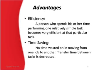 Advantages
• Efficiency:
A person who spends his or her time
performing one relatively simple task
becomes very efficient at that particular
task.

• Time Saving:
No time wasted on in moving from
one job to another. Transfer time between
tasks is decreased.
12/3/2013 10:19 AM

10

 