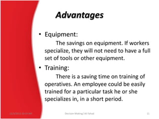 Advantages
• Equipment:
The savings on equipment. If workers
specialize, they will not need to have a full
set of tools or other equipment.

• Training:
There is a saving time on training of
operatives. An employee could be easily
trained for a particular task he or she
specializes in, in a short period.
12/3/2013 10:19 AM

Decision Making/ Ali Fahad

11

 