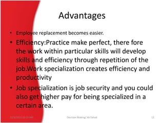 Advantages
• Employee replacement becomes easier.

• Efficiency:Practice make perfect, there fore
the work within particular skills will develop
skills and efficiency through repetition of the
job.Work specialization creates efficiency and
productivity
• Job specialization is job security and you could
also get higher pay for being specialized in a
certain area.
12/3/2013 10:19 AM

Decision Making/ Ali Fahad

12

 