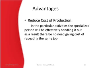 Advantages
• Reduce Cost of Production:
In the particular activities the specialized
person will be effectively handling it out
as a result there be no need giving cost of
repeating the same job.

12/3/2013 10:19 AM

Decision Making/ Ali Fahad

13

 