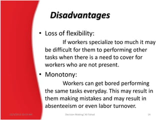 Disadvantages
• Loss of flexibility:
If workers specialize too much it may
be difficult for them to performing other
tasks when there is a need to cover for
workers who are not present.

• Monotony:
Workers can get bored performing
the same tasks everyday. This may result in
them making mistakes and may result in
absenteeism or even labor turnover.
12/3/2013 10:19 AM

Decision Making/ Ali Fahad

14

 