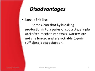 Disadvantages
• Loss of skills:
Some claim that by breaking
production into a series of separate, simple
and often mechanized tasks, workers are
not challenged and are not able to gain
sufficient job satisfaction.

12/3/2013 10:19 AM

Decision Making/ Ali Fahad

15

 