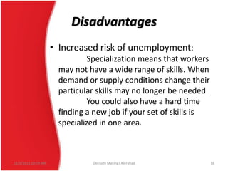 Disadvantages
• Increased risk of unemployment:
Specialization means that workers
may not have a wide range of skills. When
demand or supply conditions change their
particular skills may no longer be needed.
You could also have a hard time
finding a new job if your set of skills is
specialized in one area.

12/3/2013 10:19 AM

Decision Making/ Ali Fahad

16

 
