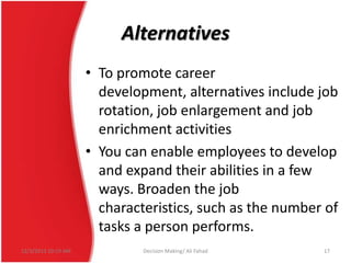 Alternatives
• To promote career
development, alternatives include job
rotation, job enlargement and job
enrichment activities
• You can enable employees to develop
and expand their abilities in a few
ways. Broaden the job
characteristics, such as the number of
tasks a person performs.
12/3/2013 10:19 AM

Decision Making/ Ali Fahad

17

 